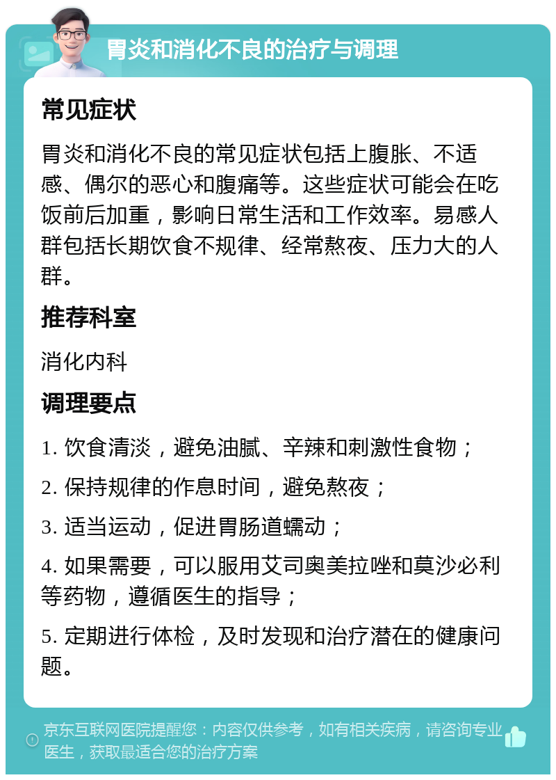 胃炎和消化不良的治疗与调理 常见症状 胃炎和消化不良的常见症状包括上腹胀、不适感、偶尔的恶心和腹痛等。这些症状可能会在吃饭前后加重，影响日常生活和工作效率。易感人群包括长期饮食不规律、经常熬夜、压力大的人群。 推荐科室 消化内科 调理要点 1. 饮食清淡，避免油腻、辛辣和刺激性食物； 2. 保持规律的作息时间，避免熬夜； 3. 适当运动，促进胃肠道蠕动； 4. 如果需要，可以服用艾司奥美拉唑和莫沙必利等药物，遵循医生的指导； 5. 定期进行体检，及时发现和治疗潜在的健康问题。