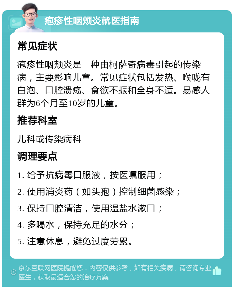 疱疹性咽颊炎就医指南 常见症状 疱疹性咽颊炎是一种由柯萨奇病毒引起的传染病，主要影响儿童。常见症状包括发热、喉咙有白泡、口腔溃疡、食欲不振和全身不适。易感人群为6个月至10岁的儿童。 推荐科室 儿科或传染病科 调理要点 1. 给予抗病毒口服液，按医嘱服用； 2. 使用消炎药（如头孢）控制细菌感染； 3. 保持口腔清洁，使用温盐水漱口； 4. 多喝水，保持充足的水分； 5. 注意休息，避免过度劳累。