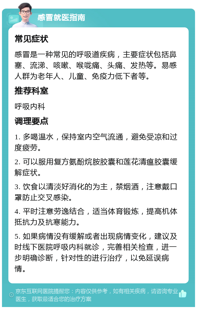 感冒就医指南 常见症状 感冒是一种常见的呼吸道疾病，主要症状包括鼻塞、流涕、咳嗽、喉咙痛、头痛、发热等。易感人群为老年人、儿童、免疫力低下者等。 推荐科室 呼吸内科 调理要点 1. 多喝温水，保持室内空气流通，避免受凉和过度疲劳。 2. 可以服用复方氨酚烷胺胶囊和莲花清瘟胶囊缓解症状。 3. 饮食以清淡好消化的为主，禁烟酒，注意戴口罩防止交叉感染。 4. 平时注意劳逸结合，适当体育锻炼，提高机体抵抗力及抗寒能力。 5. 如果病情没有缓解或者出现病情变化，建议及时线下医院呼吸内科就诊，完善相关检查，进一步明确诊断，针对性的进行治疗，以免延误病情。