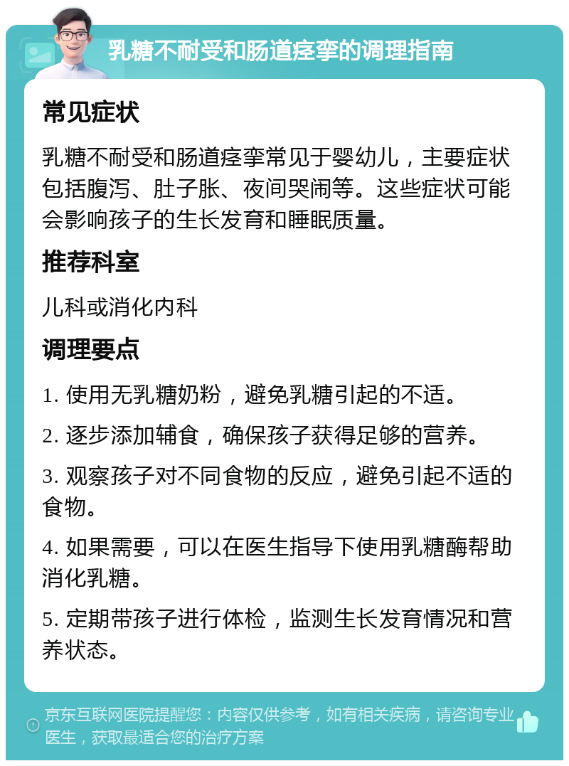 乳糖不耐受和肠道痉挛的调理指南 常见症状 乳糖不耐受和肠道痉挛常见于婴幼儿，主要症状包括腹泻、肚子胀、夜间哭闹等。这些症状可能会影响孩子的生长发育和睡眠质量。 推荐科室 儿科或消化内科 调理要点 1. 使用无乳糖奶粉，避免乳糖引起的不适。 2. 逐步添加辅食，确保孩子获得足够的营养。 3. 观察孩子对不同食物的反应，避免引起不适的食物。 4. 如果需要，可以在医生指导下使用乳糖酶帮助消化乳糖。 5. 定期带孩子进行体检，监测生长发育情况和营养状态。