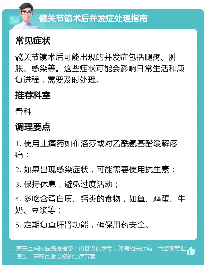 髋关节镜术后并发症处理指南 常见症状 髋关节镜术后可能出现的并发症包括腿疼、肿胀、感染等。这些症状可能会影响日常生活和康复进程，需要及时处理。 推荐科室 骨科 调理要点 1. 使用止痛药如布洛芬或对乙酰氨基酚缓解疼痛； 2. 如果出现感染症状，可能需要使用抗生素； 3. 保持休息，避免过度活动； 4. 多吃含蛋白质、钙类的食物，如鱼、鸡蛋、牛奶、豆浆等； 5. 定期复查肝肾功能，确保用药安全。