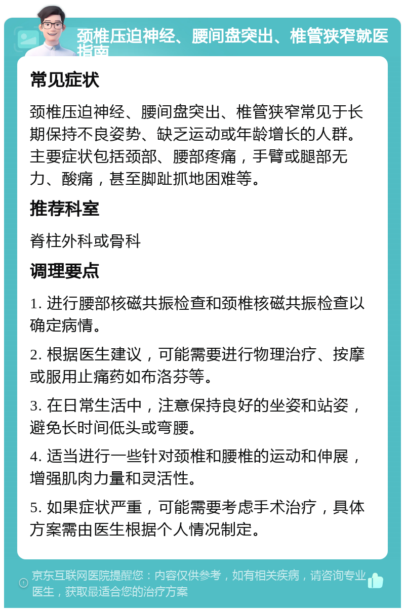 颈椎压迫神经、腰间盘突出、椎管狭窄就医指南 常见症状 颈椎压迫神经、腰间盘突出、椎管狭窄常见于长期保持不良姿势、缺乏运动或年龄增长的人群。主要症状包括颈部、腰部疼痛，手臂或腿部无力、酸痛，甚至脚趾抓地困难等。 推荐科室 脊柱外科或骨科 调理要点 1. 进行腰部核磁共振检查和颈椎核磁共振检查以确定病情。 2. 根据医生建议，可能需要进行物理治疗、按摩或服用止痛药如布洛芬等。 3. 在日常生活中，注意保持良好的坐姿和站姿，避免长时间低头或弯腰。 4. 适当进行一些针对颈椎和腰椎的运动和伸展，增强肌肉力量和灵活性。 5. 如果症状严重，可能需要考虑手术治疗，具体方案需由医生根据个人情况制定。