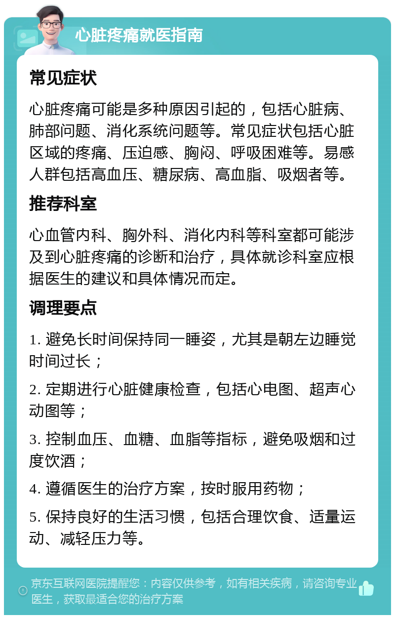 心脏疼痛就医指南 常见症状 心脏疼痛可能是多种原因引起的，包括心脏病、肺部问题、消化系统问题等。常见症状包括心脏区域的疼痛、压迫感、胸闷、呼吸困难等。易感人群包括高血压、糖尿病、高血脂、吸烟者等。 推荐科室 心血管内科、胸外科、消化内科等科室都可能涉及到心脏疼痛的诊断和治疗，具体就诊科室应根据医生的建议和具体情况而定。 调理要点 1. 避免长时间保持同一睡姿，尤其是朝左边睡觉时间过长； 2. 定期进行心脏健康检查，包括心电图、超声心动图等； 3. 控制血压、血糖、血脂等指标，避免吸烟和过度饮酒； 4. 遵循医生的治疗方案，按时服用药物； 5. 保持良好的生活习惯，包括合理饮食、适量运动、减轻压力等。