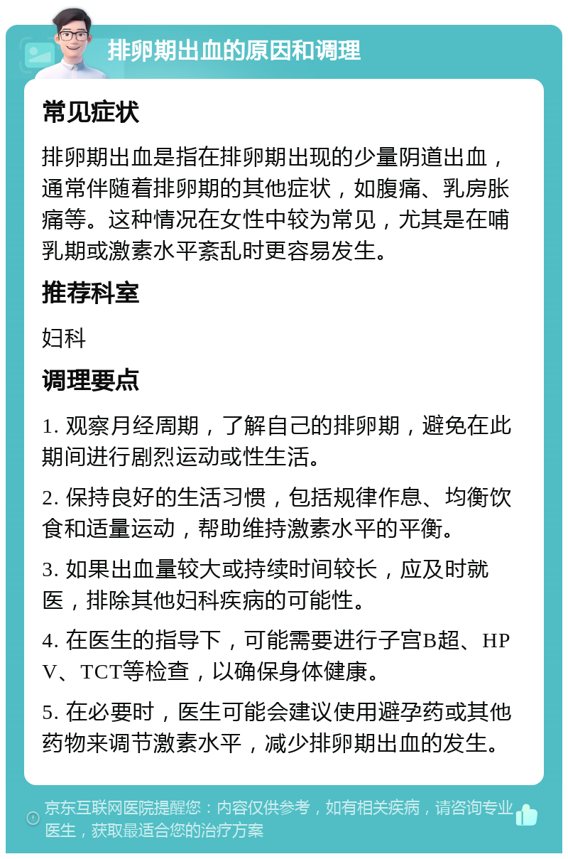 排卵期出血的原因和调理 常见症状 排卵期出血是指在排卵期出现的少量阴道出血，通常伴随着排卵期的其他症状，如腹痛、乳房胀痛等。这种情况在女性中较为常见，尤其是在哺乳期或激素水平紊乱时更容易发生。 推荐科室 妇科 调理要点 1. 观察月经周期，了解自己的排卵期，避免在此期间进行剧烈运动或性生活。 2. 保持良好的生活习惯，包括规律作息、均衡饮食和适量运动，帮助维持激素水平的平衡。 3. 如果出血量较大或持续时间较长，应及时就医，排除其他妇科疾病的可能性。 4. 在医生的指导下，可能需要进行子宫B超、HPV、TCT等检查，以确保身体健康。 5. 在必要时，医生可能会建议使用避孕药或其他药物来调节激素水平，减少排卵期出血的发生。