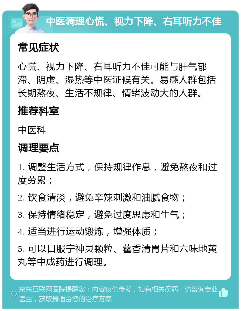 中医调理心慌、视力下降、右耳听力不佳 常见症状 心慌、视力下降、右耳听力不佳可能与肝气郁滞、阴虚、湿热等中医证候有关。易感人群包括长期熬夜、生活不规律、情绪波动大的人群。 推荐科室 中医科 调理要点 1. 调整生活方式，保持规律作息，避免熬夜和过度劳累； 2. 饮食清淡，避免辛辣刺激和油腻食物； 3. 保持情绪稳定，避免过度思虑和生气； 4. 适当进行运动锻炼，增强体质； 5. 可以口服宁神灵颗粒、藿香清胃片和六味地黄丸等中成药进行调理。