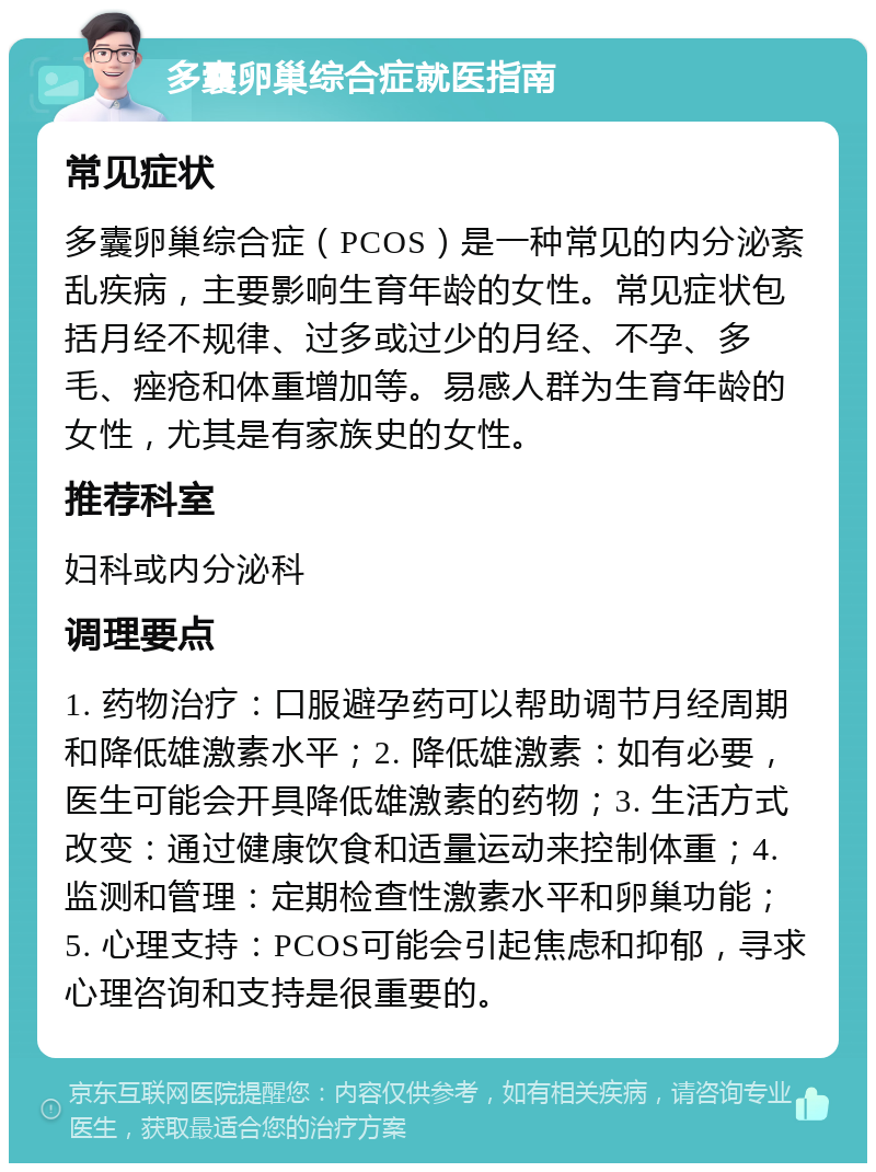 多囊卵巢综合症就医指南 常见症状 多囊卵巢综合症（PCOS）是一种常见的内分泌紊乱疾病，主要影响生育年龄的女性。常见症状包括月经不规律、过多或过少的月经、不孕、多毛、痤疮和体重增加等。易感人群为生育年龄的女性，尤其是有家族史的女性。 推荐科室 妇科或内分泌科 调理要点 1. 药物治疗：口服避孕药可以帮助调节月经周期和降低雄激素水平；2. 降低雄激素：如有必要，医生可能会开具降低雄激素的药物；3. 生活方式改变：通过健康饮食和适量运动来控制体重；4. 监测和管理：定期检查性激素水平和卵巢功能；5. 心理支持：PCOS可能会引起焦虑和抑郁，寻求心理咨询和支持是很重要的。