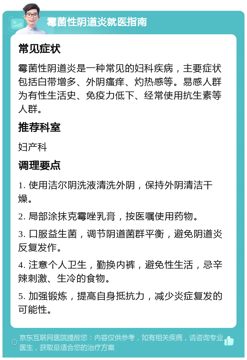 霉菌性阴道炎就医指南 常见症状 霉菌性阴道炎是一种常见的妇科疾病，主要症状包括白带增多、外阴瘙痒、灼热感等。易感人群为有性生活史、免疫力低下、经常使用抗生素等人群。 推荐科室 妇产科 调理要点 1. 使用洁尔阴洗液清洗外阴，保持外阴清洁干燥。 2. 局部涂抹克霉唑乳膏，按医嘱使用药物。 3. 口服益生菌，调节阴道菌群平衡，避免阴道炎反复发作。 4. 注意个人卫生，勤换内裤，避免性生活，忌辛辣刺激、生冷的食物。 5. 加强锻炼，提高自身抵抗力，减少炎症复发的可能性。