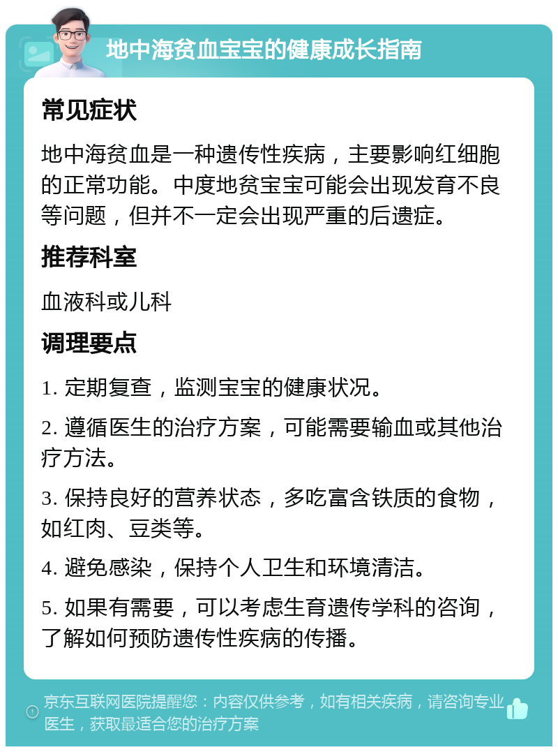 地中海贫血宝宝的健康成长指南 常见症状 地中海贫血是一种遗传性疾病，主要影响红细胞的正常功能。中度地贫宝宝可能会出现发育不良等问题，但并不一定会出现严重的后遗症。 推荐科室 血液科或儿科 调理要点 1. 定期复查，监测宝宝的健康状况。 2. 遵循医生的治疗方案，可能需要输血或其他治疗方法。 3. 保持良好的营养状态，多吃富含铁质的食物，如红肉、豆类等。 4. 避免感染，保持个人卫生和环境清洁。 5. 如果有需要，可以考虑生育遗传学科的咨询，了解如何预防遗传性疾病的传播。