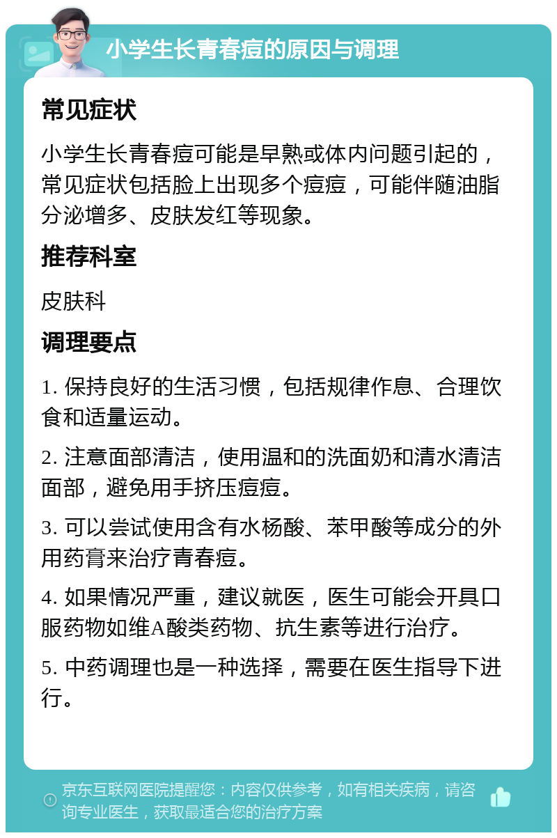 小学生长青春痘的原因与调理 常见症状 小学生长青春痘可能是早熟或体内问题引起的，常见症状包括脸上出现多个痘痘，可能伴随油脂分泌增多、皮肤发红等现象。 推荐科室 皮肤科 调理要点 1. 保持良好的生活习惯，包括规律作息、合理饮食和适量运动。 2. 注意面部清洁，使用温和的洗面奶和清水清洁面部，避免用手挤压痘痘。 3. 可以尝试使用含有水杨酸、苯甲酸等成分的外用药膏来治疗青春痘。 4. 如果情况严重，建议就医，医生可能会开具口服药物如维A酸类药物、抗生素等进行治疗。 5. 中药调理也是一种选择，需要在医生指导下进行。