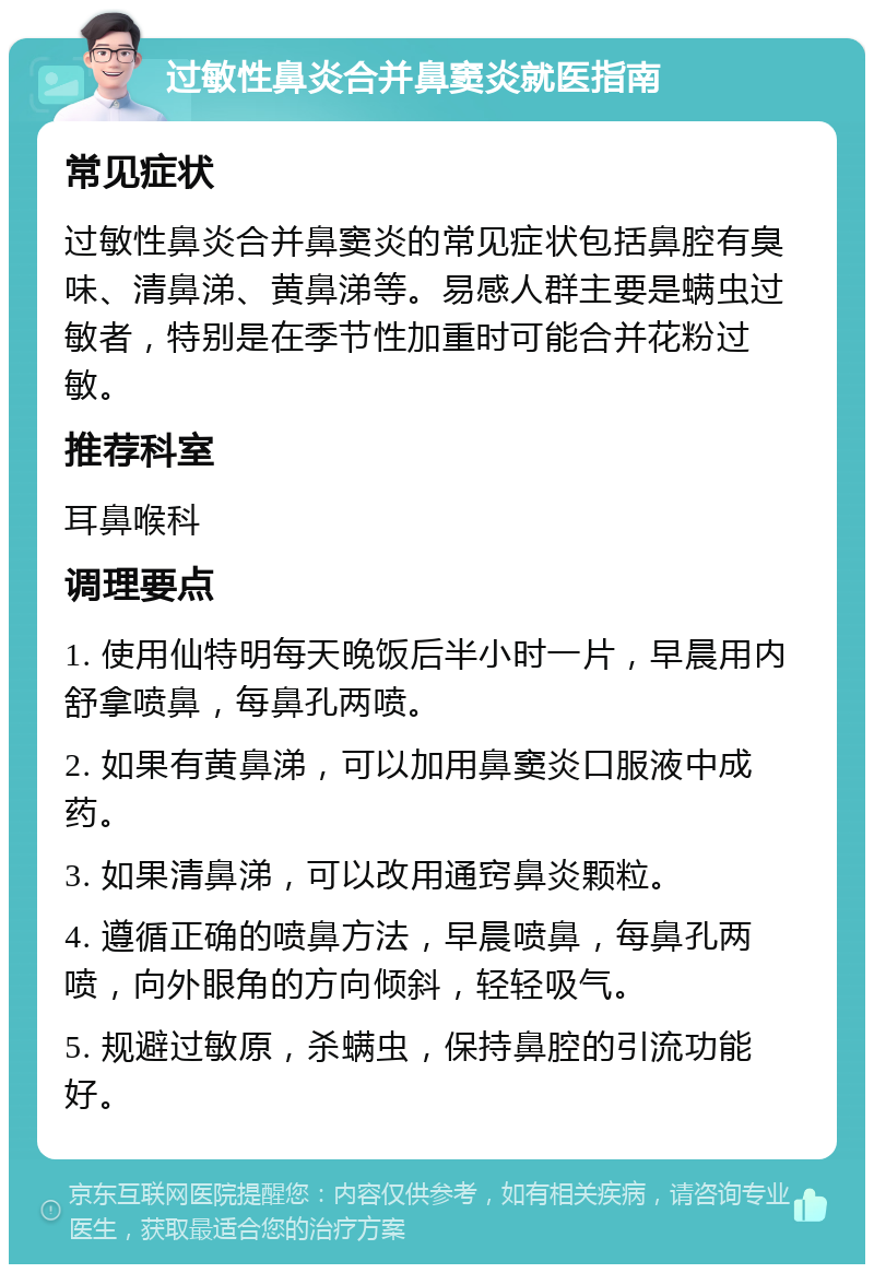 过敏性鼻炎合并鼻窦炎就医指南 常见症状 过敏性鼻炎合并鼻窦炎的常见症状包括鼻腔有臭味、清鼻涕、黄鼻涕等。易感人群主要是螨虫过敏者，特别是在季节性加重时可能合并花粉过敏。 推荐科室 耳鼻喉科 调理要点 1. 使用仙特明每天晚饭后半小时一片，早晨用内舒拿喷鼻，每鼻孔两喷。 2. 如果有黄鼻涕，可以加用鼻窦炎口服液中成药。 3. 如果清鼻涕，可以改用通窍鼻炎颗粒。 4. 遵循正确的喷鼻方法，早晨喷鼻，每鼻孔两喷，向外眼角的方向倾斜，轻轻吸气。 5. 规避过敏原，杀螨虫，保持鼻腔的引流功能好。