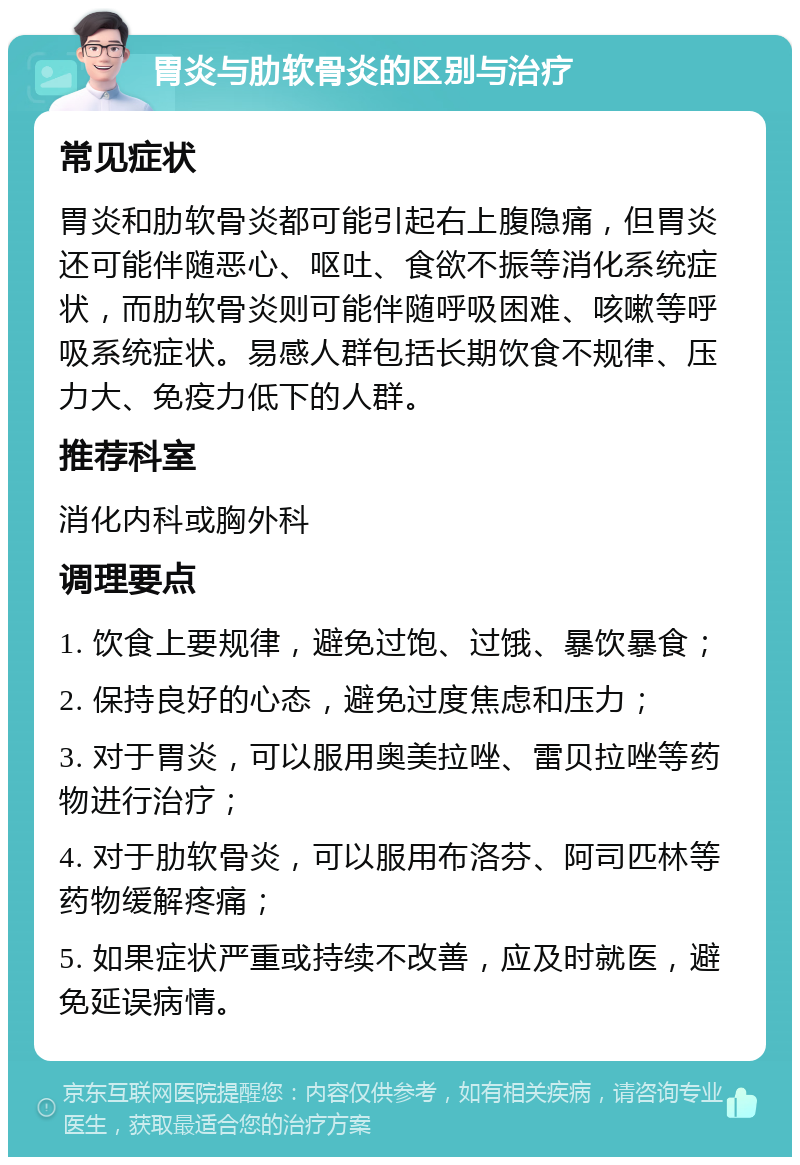 胃炎与肋软骨炎的区别与治疗 常见症状 胃炎和肋软骨炎都可能引起右上腹隐痛，但胃炎还可能伴随恶心、呕吐、食欲不振等消化系统症状，而肋软骨炎则可能伴随呼吸困难、咳嗽等呼吸系统症状。易感人群包括长期饮食不规律、压力大、免疫力低下的人群。 推荐科室 消化内科或胸外科 调理要点 1. 饮食上要规律，避免过饱、过饿、暴饮暴食； 2. 保持良好的心态，避免过度焦虑和压力； 3. 对于胃炎，可以服用奥美拉唑、雷贝拉唑等药物进行治疗； 4. 对于肋软骨炎，可以服用布洛芬、阿司匹林等药物缓解疼痛； 5. 如果症状严重或持续不改善，应及时就医，避免延误病情。