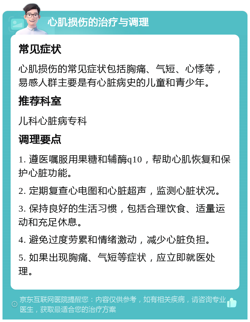 心肌损伤的治疗与调理 常见症状 心肌损伤的常见症状包括胸痛、气短、心悸等，易感人群主要是有心脏病史的儿童和青少年。 推荐科室 儿科心脏病专科 调理要点 1. 遵医嘱服用果糖和辅酶q10，帮助心肌恢复和保护心脏功能。 2. 定期复查心电图和心脏超声，监测心脏状况。 3. 保持良好的生活习惯，包括合理饮食、适量运动和充足休息。 4. 避免过度劳累和情绪激动，减少心脏负担。 5. 如果出现胸痛、气短等症状，应立即就医处理。