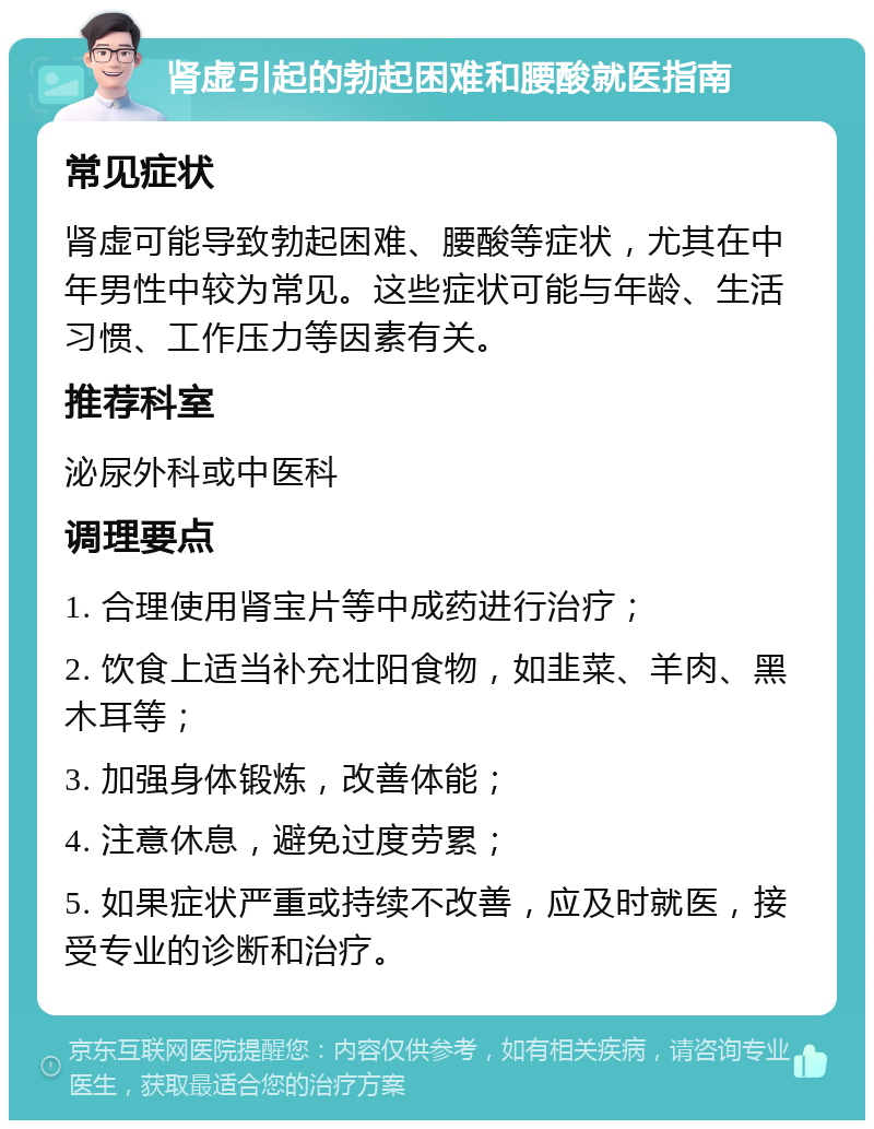 肾虚引起的勃起困难和腰酸就医指南 常见症状 肾虚可能导致勃起困难、腰酸等症状，尤其在中年男性中较为常见。这些症状可能与年龄、生活习惯、工作压力等因素有关。 推荐科室 泌尿外科或中医科 调理要点 1. 合理使用肾宝片等中成药进行治疗； 2. 饮食上适当补充壮阳食物，如韭菜、羊肉、黑木耳等； 3. 加强身体锻炼，改善体能； 4. 注意休息，避免过度劳累； 5. 如果症状严重或持续不改善，应及时就医，接受专业的诊断和治疗。