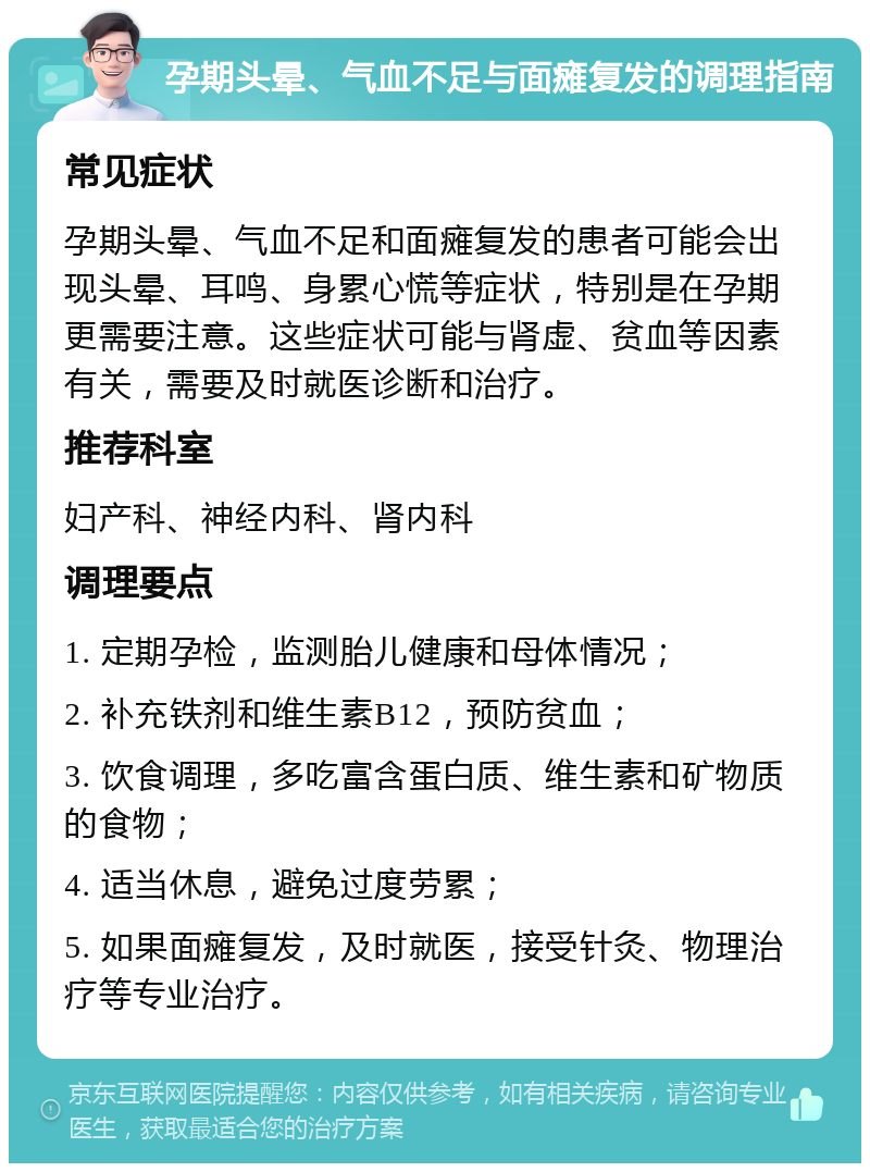 孕期头晕、气血不足与面瘫复发的调理指南 常见症状 孕期头晕、气血不足和面瘫复发的患者可能会出现头晕、耳鸣、身累心慌等症状，特别是在孕期更需要注意。这些症状可能与肾虚、贫血等因素有关，需要及时就医诊断和治疗。 推荐科室 妇产科、神经内科、肾内科 调理要点 1. 定期孕检，监测胎儿健康和母体情况； 2. 补充铁剂和维生素B12，预防贫血； 3. 饮食调理，多吃富含蛋白质、维生素和矿物质的食物； 4. 适当休息，避免过度劳累； 5. 如果面瘫复发，及时就医，接受针灸、物理治疗等专业治疗。