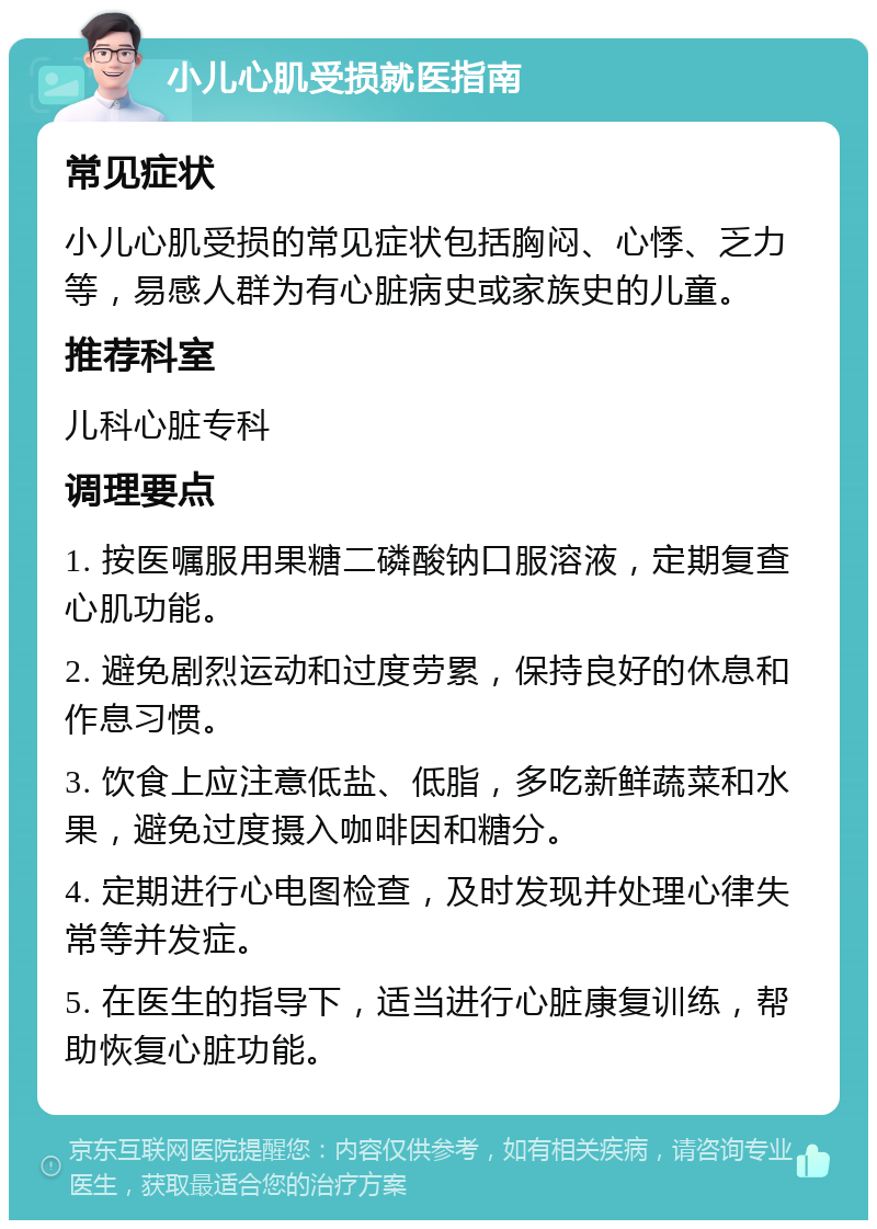 小儿心肌受损就医指南 常见症状 小儿心肌受损的常见症状包括胸闷、心悸、乏力等，易感人群为有心脏病史或家族史的儿童。 推荐科室 儿科心脏专科 调理要点 1. 按医嘱服用果糖二磷酸钠口服溶液，定期复查心肌功能。 2. 避免剧烈运动和过度劳累，保持良好的休息和作息习惯。 3. 饮食上应注意低盐、低脂，多吃新鲜蔬菜和水果，避免过度摄入咖啡因和糖分。 4. 定期进行心电图检查，及时发现并处理心律失常等并发症。 5. 在医生的指导下，适当进行心脏康复训练，帮助恢复心脏功能。