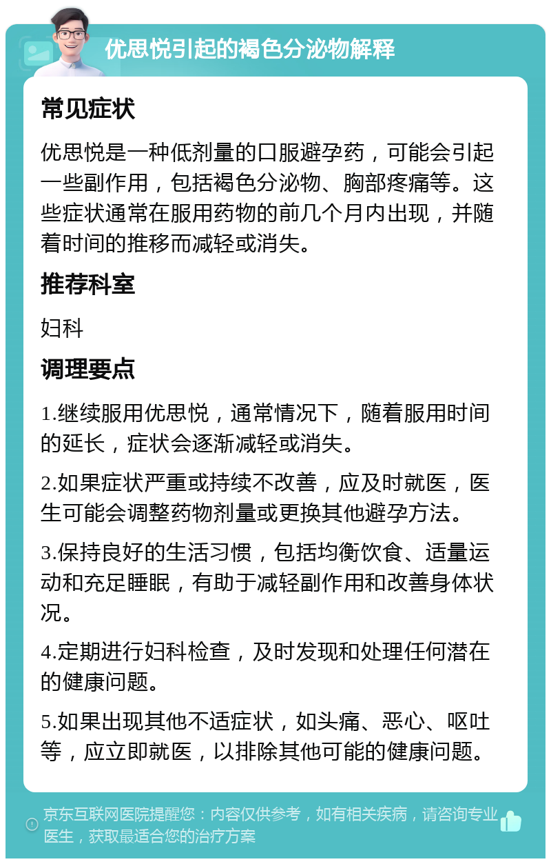 优思悦引起的褐色分泌物解释 常见症状 优思悦是一种低剂量的口服避孕药，可能会引起一些副作用，包括褐色分泌物、胸部疼痛等。这些症状通常在服用药物的前几个月内出现，并随着时间的推移而减轻或消失。 推荐科室 妇科 调理要点 1.继续服用优思悦，通常情况下，随着服用时间的延长，症状会逐渐减轻或消失。 2.如果症状严重或持续不改善，应及时就医，医生可能会调整药物剂量或更换其他避孕方法。 3.保持良好的生活习惯，包括均衡饮食、适量运动和充足睡眠，有助于减轻副作用和改善身体状况。 4.定期进行妇科检查，及时发现和处理任何潜在的健康问题。 5.如果出现其他不适症状，如头痛、恶心、呕吐等，应立即就医，以排除其他可能的健康问题。