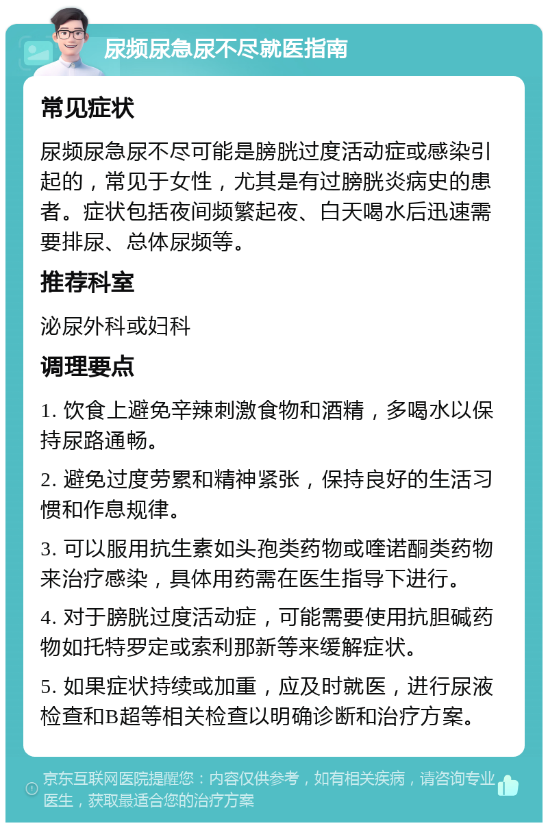 尿频尿急尿不尽就医指南 常见症状 尿频尿急尿不尽可能是膀胱过度活动症或感染引起的，常见于女性，尤其是有过膀胱炎病史的患者。症状包括夜间频繁起夜、白天喝水后迅速需要排尿、总体尿频等。 推荐科室 泌尿外科或妇科 调理要点 1. 饮食上避免辛辣刺激食物和酒精，多喝水以保持尿路通畅。 2. 避免过度劳累和精神紧张，保持良好的生活习惯和作息规律。 3. 可以服用抗生素如头孢类药物或喹诺酮类药物来治疗感染，具体用药需在医生指导下进行。 4. 对于膀胱过度活动症，可能需要使用抗胆碱药物如托特罗定或索利那新等来缓解症状。 5. 如果症状持续或加重，应及时就医，进行尿液检查和B超等相关检查以明确诊断和治疗方案。