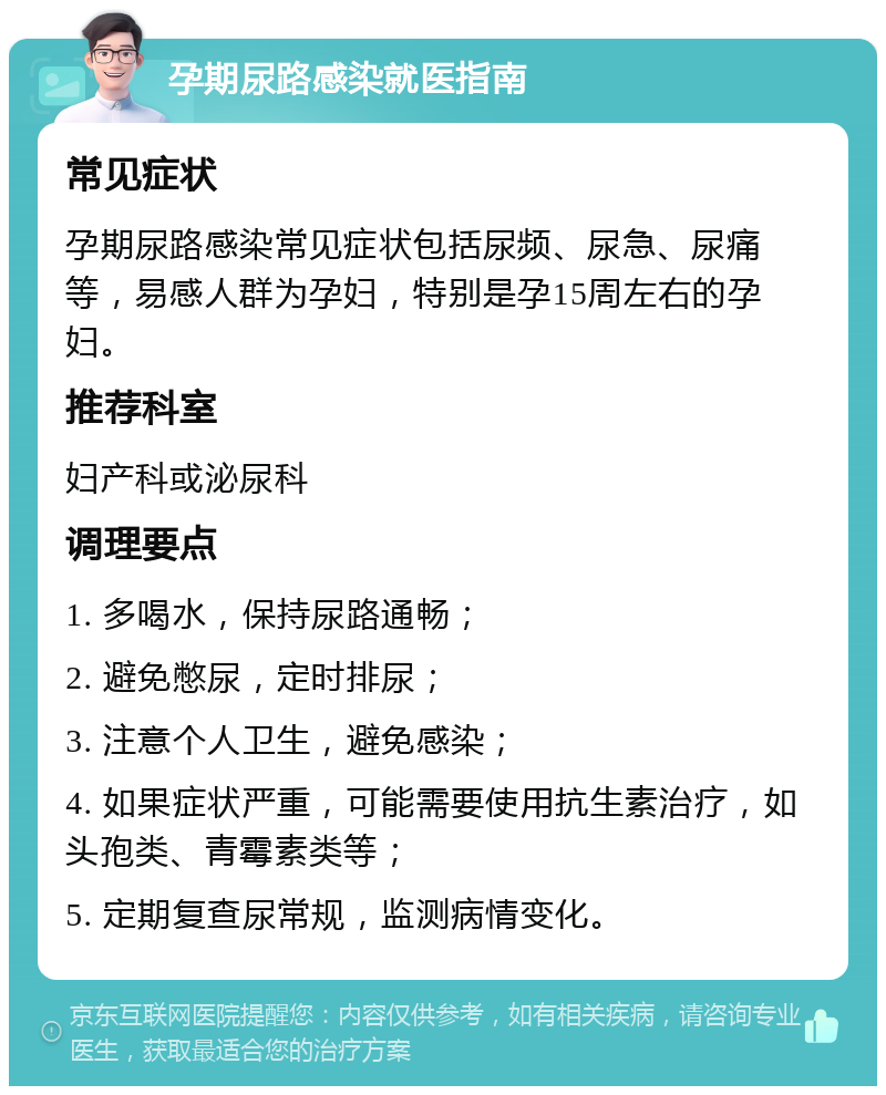 孕期尿路感染就医指南 常见症状 孕期尿路感染常见症状包括尿频、尿急、尿痛等，易感人群为孕妇，特别是孕15周左右的孕妇。 推荐科室 妇产科或泌尿科 调理要点 1. 多喝水，保持尿路通畅； 2. 避免憋尿，定时排尿； 3. 注意个人卫生，避免感染； 4. 如果症状严重，可能需要使用抗生素治疗，如头孢类、青霉素类等； 5. 定期复查尿常规，监测病情变化。