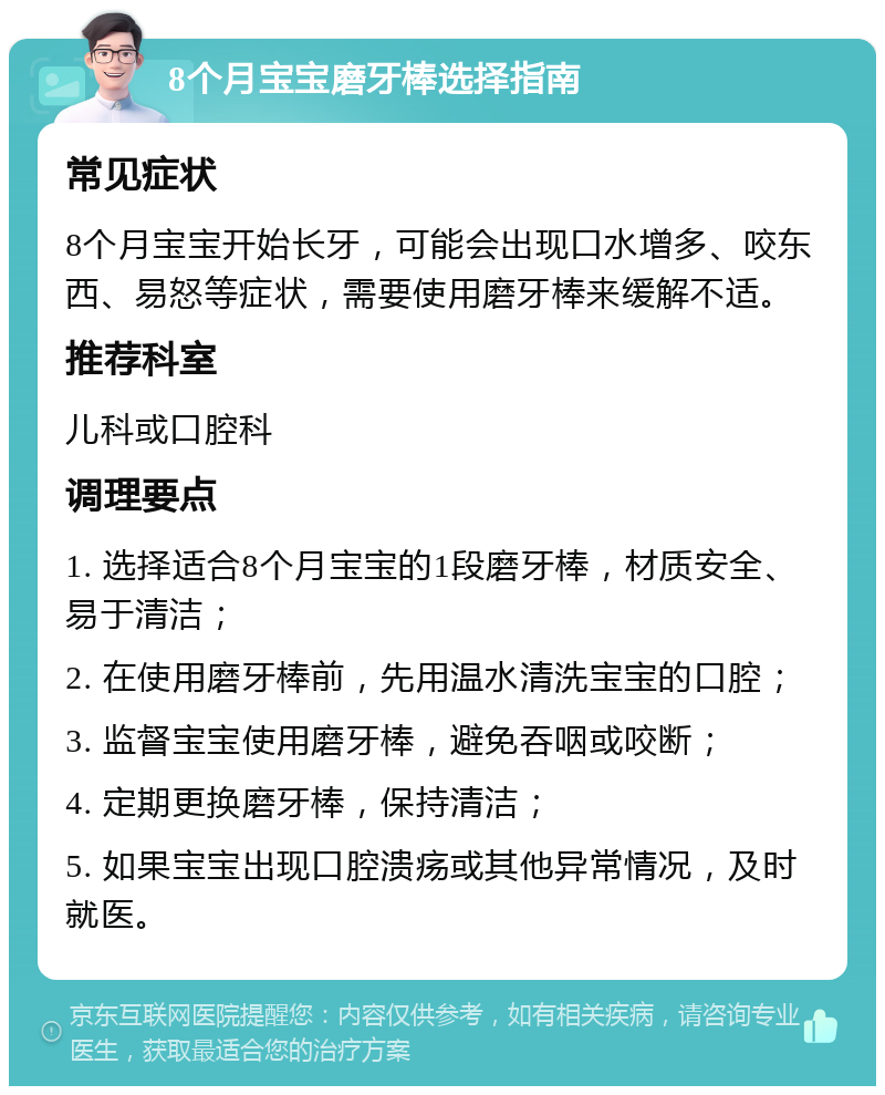 8个月宝宝磨牙棒选择指南 常见症状 8个月宝宝开始长牙，可能会出现口水增多、咬东西、易怒等症状，需要使用磨牙棒来缓解不适。 推荐科室 儿科或口腔科 调理要点 1. 选择适合8个月宝宝的1段磨牙棒，材质安全、易于清洁； 2. 在使用磨牙棒前，先用温水清洗宝宝的口腔； 3. 监督宝宝使用磨牙棒，避免吞咽或咬断； 4. 定期更换磨牙棒，保持清洁； 5. 如果宝宝出现口腔溃疡或其他异常情况，及时就医。