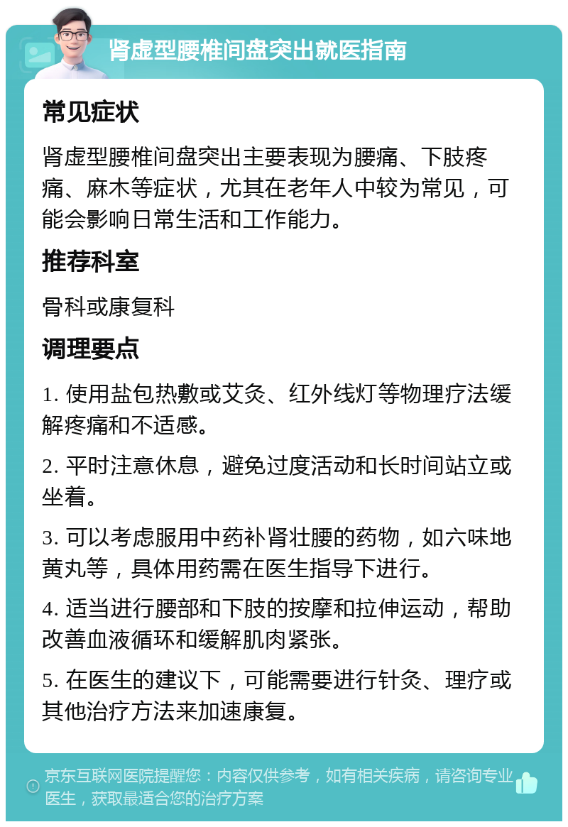 肾虚型腰椎间盘突出就医指南 常见症状 肾虚型腰椎间盘突出主要表现为腰痛、下肢疼痛、麻木等症状，尤其在老年人中较为常见，可能会影响日常生活和工作能力。 推荐科室 骨科或康复科 调理要点 1. 使用盐包热敷或艾灸、红外线灯等物理疗法缓解疼痛和不适感。 2. 平时注意休息，避免过度活动和长时间站立或坐着。 3. 可以考虑服用中药补肾壮腰的药物，如六味地黄丸等，具体用药需在医生指导下进行。 4. 适当进行腰部和下肢的按摩和拉伸运动，帮助改善血液循环和缓解肌肉紧张。 5. 在医生的建议下，可能需要进行针灸、理疗或其他治疗方法来加速康复。