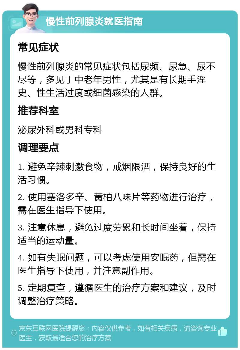 慢性前列腺炎就医指南 常见症状 慢性前列腺炎的常见症状包括尿频、尿急、尿不尽等，多见于中老年男性，尤其是有长期手淫史、性生活过度或细菌感染的人群。 推荐科室 泌尿外科或男科专科 调理要点 1. 避免辛辣刺激食物，戒烟限酒，保持良好的生活习惯。 2. 使用塞洛多辛、黄柏八味片等药物进行治疗，需在医生指导下使用。 3. 注意休息，避免过度劳累和长时间坐着，保持适当的运动量。 4. 如有失眠问题，可以考虑使用安眠药，但需在医生指导下使用，并注意副作用。 5. 定期复查，遵循医生的治疗方案和建议，及时调整治疗策略。