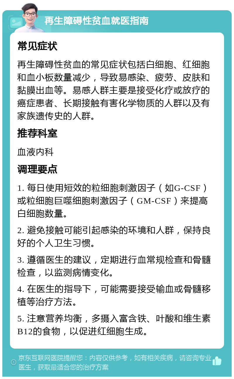 再生障碍性贫血就医指南 常见症状 再生障碍性贫血的常见症状包括白细胞、红细胞和血小板数量减少，导致易感染、疲劳、皮肤和黏膜出血等。易感人群主要是接受化疗或放疗的癌症患者、长期接触有害化学物质的人群以及有家族遗传史的人群。 推荐科室 血液内科 调理要点 1. 每日使用短效的粒细胞刺激因子（如G-CSF）或粒细胞巨噬细胞刺激因子（GM-CSF）来提高白细胞数量。 2. 避免接触可能引起感染的环境和人群，保持良好的个人卫生习惯。 3. 遵循医生的建议，定期进行血常规检查和骨髓检查，以监测病情变化。 4. 在医生的指导下，可能需要接受输血或骨髓移植等治疗方法。 5. 注意营养均衡，多摄入富含铁、叶酸和维生素B12的食物，以促进红细胞生成。