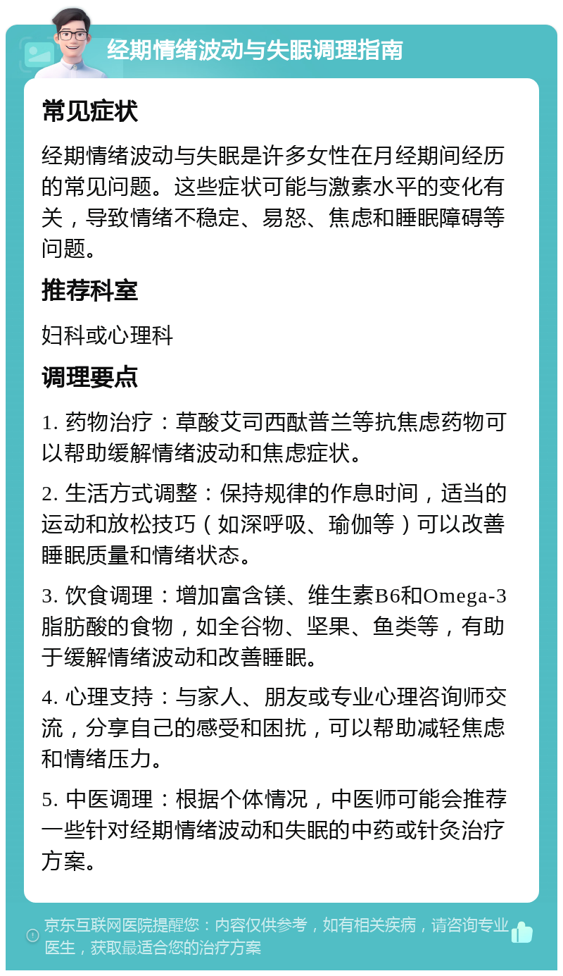 经期情绪波动与失眠调理指南 常见症状 经期情绪波动与失眠是许多女性在月经期间经历的常见问题。这些症状可能与激素水平的变化有关，导致情绪不稳定、易怒、焦虑和睡眠障碍等问题。 推荐科室 妇科或心理科 调理要点 1. 药物治疗：草酸艾司西酞普兰等抗焦虑药物可以帮助缓解情绪波动和焦虑症状。 2. 生活方式调整：保持规律的作息时间，适当的运动和放松技巧（如深呼吸、瑜伽等）可以改善睡眠质量和情绪状态。 3. 饮食调理：增加富含镁、维生素B6和Omega-3脂肪酸的食物，如全谷物、坚果、鱼类等，有助于缓解情绪波动和改善睡眠。 4. 心理支持：与家人、朋友或专业心理咨询师交流，分享自己的感受和困扰，可以帮助减轻焦虑和情绪压力。 5. 中医调理：根据个体情况，中医师可能会推荐一些针对经期情绪波动和失眠的中药或针灸治疗方案。