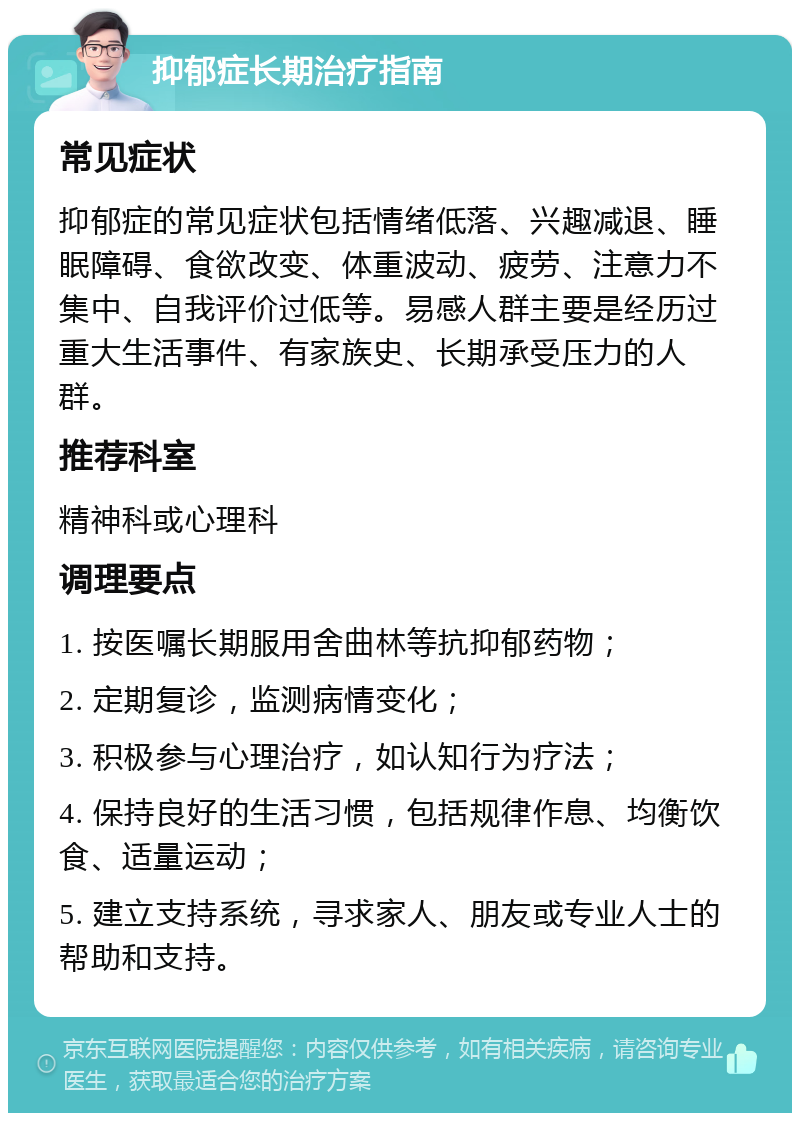 抑郁症长期治疗指南 常见症状 抑郁症的常见症状包括情绪低落、兴趣减退、睡眠障碍、食欲改变、体重波动、疲劳、注意力不集中、自我评价过低等。易感人群主要是经历过重大生活事件、有家族史、长期承受压力的人群。 推荐科室 精神科或心理科 调理要点 1. 按医嘱长期服用舍曲林等抗抑郁药物； 2. 定期复诊，监测病情变化； 3. 积极参与心理治疗，如认知行为疗法； 4. 保持良好的生活习惯，包括规律作息、均衡饮食、适量运动； 5. 建立支持系统，寻求家人、朋友或专业人士的帮助和支持。