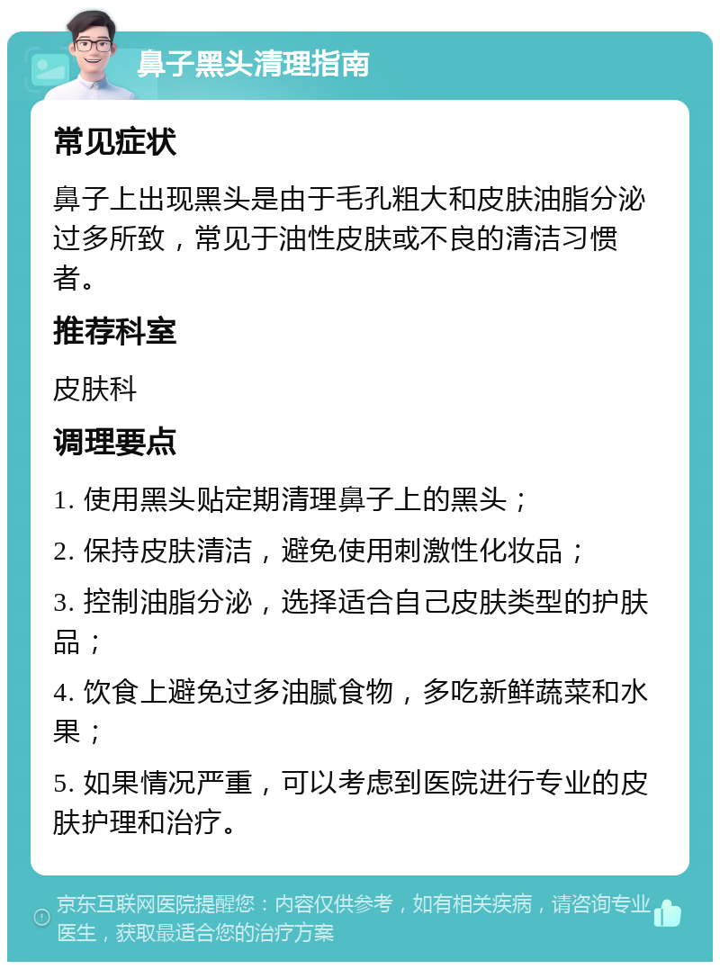 鼻子黑头清理指南 常见症状 鼻子上出现黑头是由于毛孔粗大和皮肤油脂分泌过多所致，常见于油性皮肤或不良的清洁习惯者。 推荐科室 皮肤科 调理要点 1. 使用黑头贴定期清理鼻子上的黑头； 2. 保持皮肤清洁，避免使用刺激性化妆品； 3. 控制油脂分泌，选择适合自己皮肤类型的护肤品； 4. 饮食上避免过多油腻食物，多吃新鲜蔬菜和水果； 5. 如果情况严重，可以考虑到医院进行专业的皮肤护理和治疗。