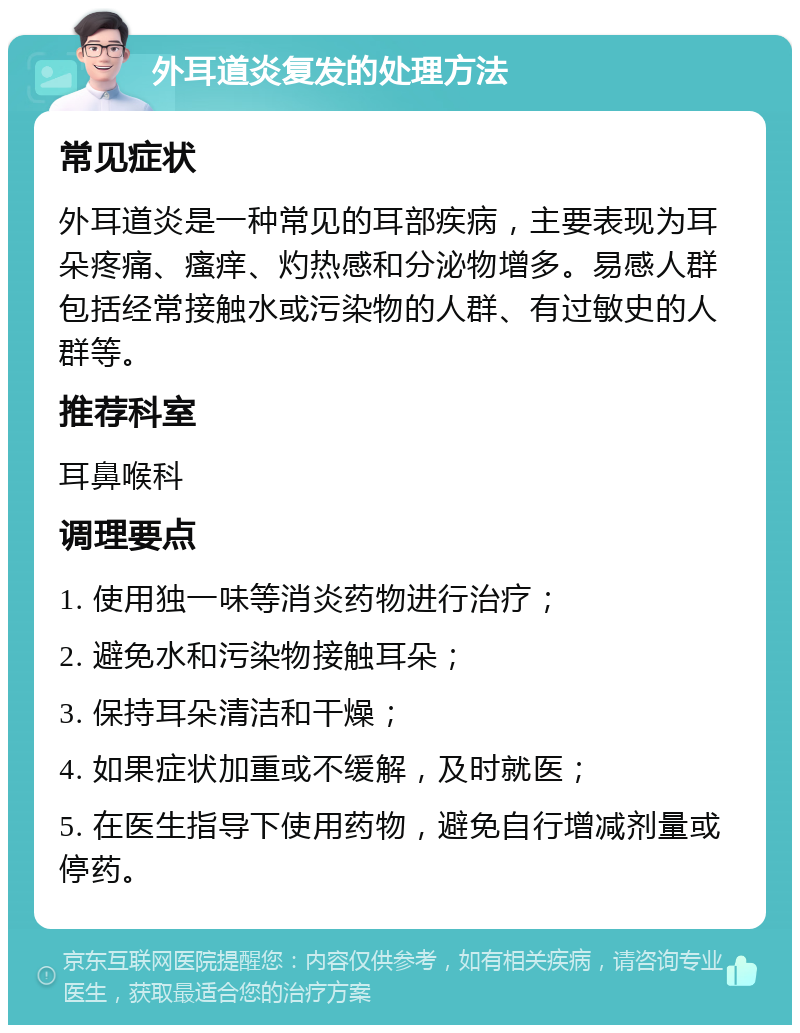 外耳道炎复发的处理方法 常见症状 外耳道炎是一种常见的耳部疾病，主要表现为耳朵疼痛、瘙痒、灼热感和分泌物增多。易感人群包括经常接触水或污染物的人群、有过敏史的人群等。 推荐科室 耳鼻喉科 调理要点 1. 使用独一味等消炎药物进行治疗； 2. 避免水和污染物接触耳朵； 3. 保持耳朵清洁和干燥； 4. 如果症状加重或不缓解，及时就医； 5. 在医生指导下使用药物，避免自行增减剂量或停药。