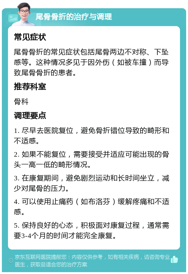 尾骨骨折的治疗与调理 常见症状 尾骨骨折的常见症状包括尾骨两边不对称、下坠感等。这种情况多见于因外伤（如被车撞）而导致尾骨骨折的患者。 推荐科室 骨科 调理要点 1. 尽早去医院复位，避免骨折错位导致的畸形和不适感。 2. 如果不能复位，需要接受并适应可能出现的骨头一高一低的畸形情况。 3. 在康复期间，避免剧烈运动和长时间坐立，减少对尾骨的压力。 4. 可以使用止痛药（如布洛芬）缓解疼痛和不适感。 5. 保持良好的心态，积极面对康复过程，通常需要3-4个月的时间才能完全康复。