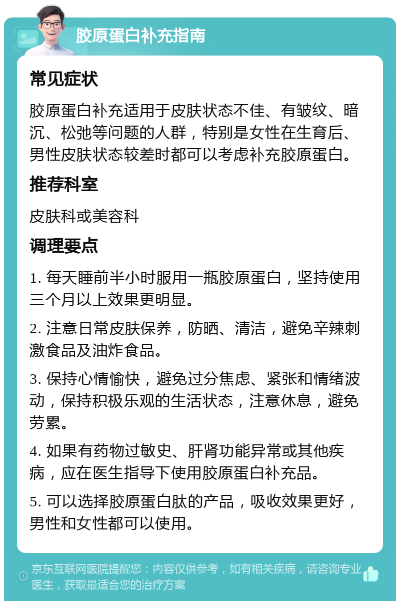 胶原蛋白补充指南 常见症状 胶原蛋白补充适用于皮肤状态不佳、有皱纹、暗沉、松弛等问题的人群，特别是女性在生育后、男性皮肤状态较差时都可以考虑补充胶原蛋白。 推荐科室 皮肤科或美容科 调理要点 1. 每天睡前半小时服用一瓶胶原蛋白，坚持使用三个月以上效果更明显。 2. 注意日常皮肤保养，防晒、清洁，避免辛辣刺激食品及油炸食品。 3. 保持心情愉快，避免过分焦虑、紧张和情绪波动，保持积极乐观的生活状态，注意休息，避免劳累。 4. 如果有药物过敏史、肝肾功能异常或其他疾病，应在医生指导下使用胶原蛋白补充品。 5. 可以选择胶原蛋白肽的产品，吸收效果更好，男性和女性都可以使用。