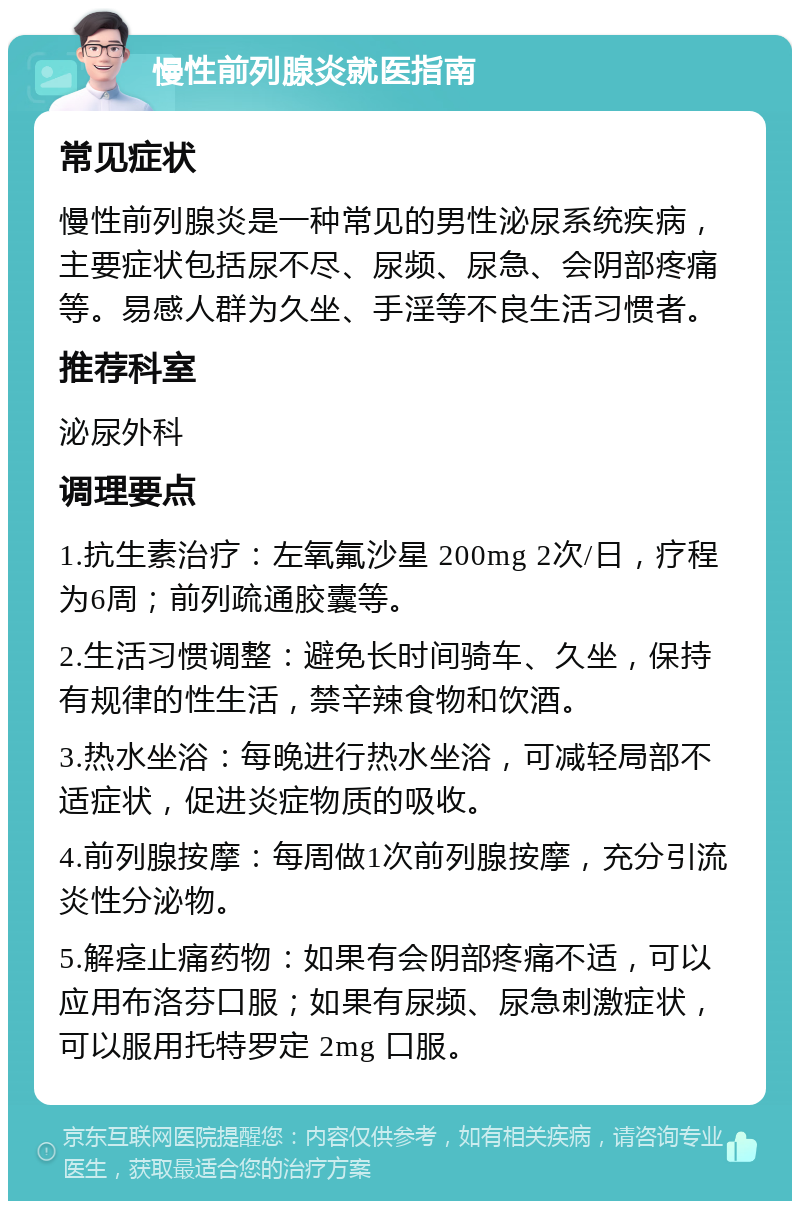 慢性前列腺炎就医指南 常见症状 慢性前列腺炎是一种常见的男性泌尿系统疾病，主要症状包括尿不尽、尿频、尿急、会阴部疼痛等。易感人群为久坐、手淫等不良生活习惯者。 推荐科室 泌尿外科 调理要点 1.抗生素治疗：左氧氟沙星 200mg 2次/日，疗程为6周；前列疏通胶囊等。 2.生活习惯调整：避免长时间骑车、久坐，保持有规律的性生活，禁辛辣食物和饮酒。 3.热水坐浴：每晚进行热水坐浴，可减轻局部不适症状，促进炎症物质的吸收。 4.前列腺按摩：每周做1次前列腺按摩，充分引流炎性分泌物。 5.解痉止痛药物：如果有会阴部疼痛不适，可以应用布洛芬口服；如果有尿频、尿急刺激症状，可以服用托特罗定 2mg 口服。