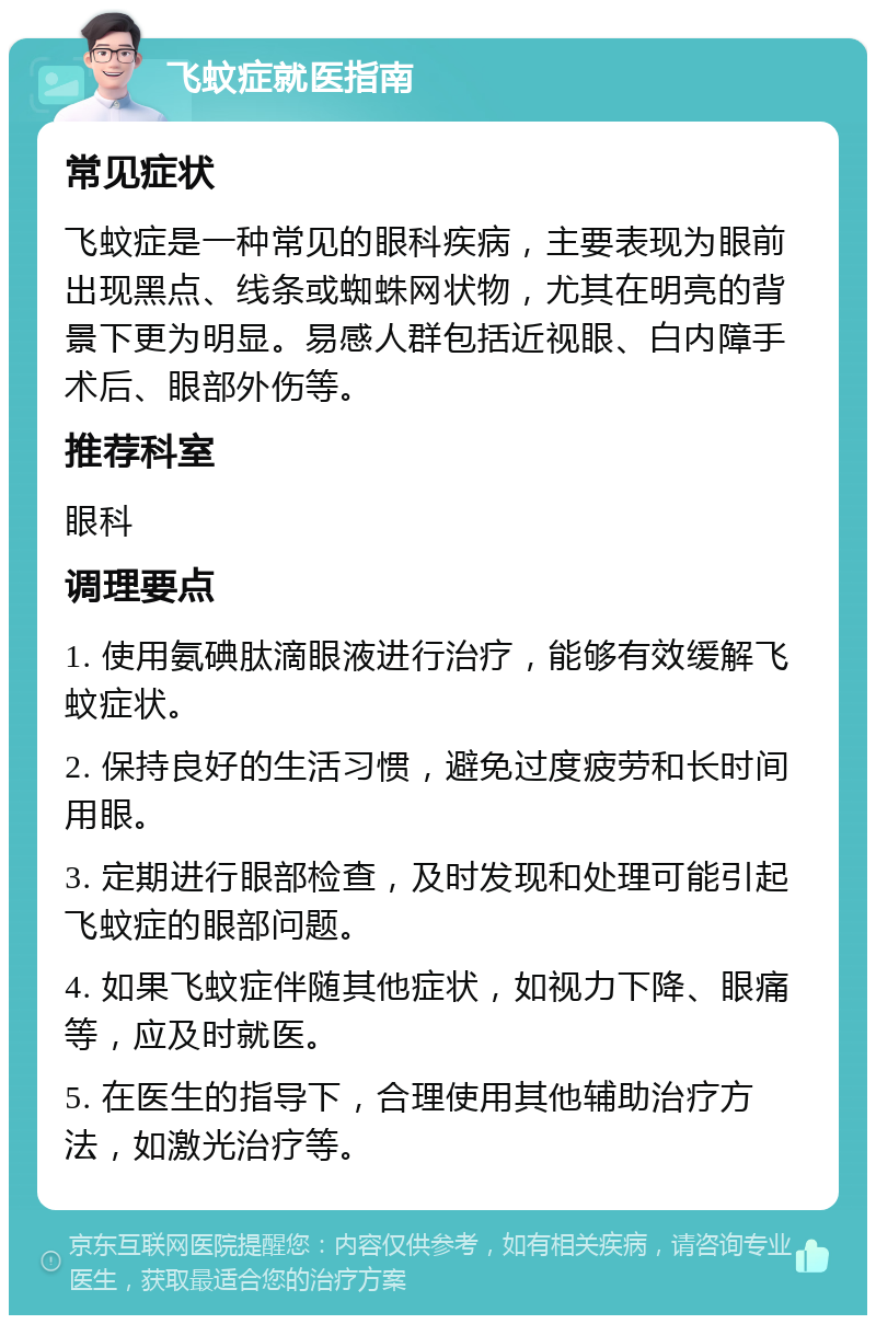 飞蚊症就医指南 常见症状 飞蚊症是一种常见的眼科疾病，主要表现为眼前出现黑点、线条或蜘蛛网状物，尤其在明亮的背景下更为明显。易感人群包括近视眼、白内障手术后、眼部外伤等。 推荐科室 眼科 调理要点 1. 使用氨碘肽滴眼液进行治疗，能够有效缓解飞蚊症状。 2. 保持良好的生活习惯，避免过度疲劳和长时间用眼。 3. 定期进行眼部检查，及时发现和处理可能引起飞蚊症的眼部问题。 4. 如果飞蚊症伴随其他症状，如视力下降、眼痛等，应及时就医。 5. 在医生的指导下，合理使用其他辅助治疗方法，如激光治疗等。