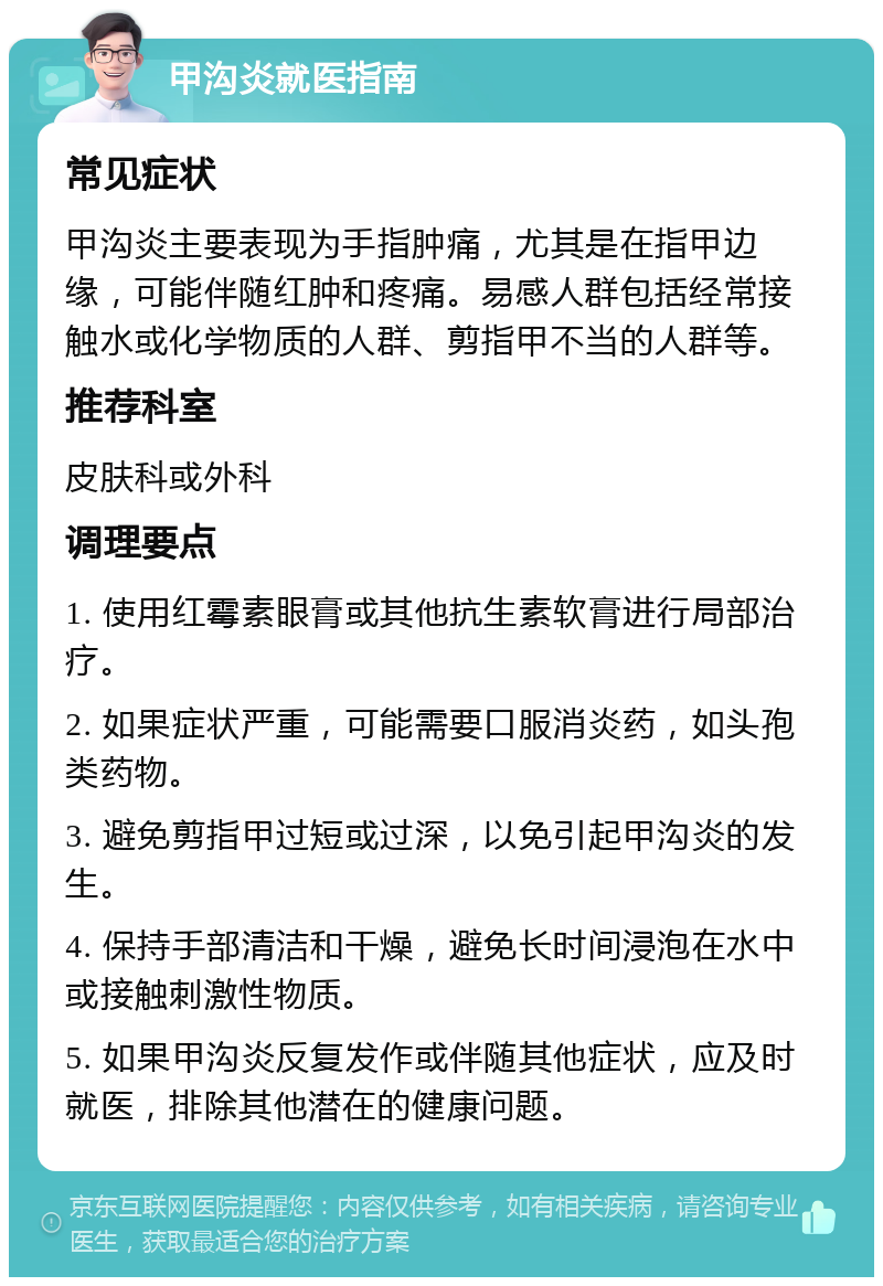 甲沟炎就医指南 常见症状 甲沟炎主要表现为手指肿痛，尤其是在指甲边缘，可能伴随红肿和疼痛。易感人群包括经常接触水或化学物质的人群、剪指甲不当的人群等。 推荐科室 皮肤科或外科 调理要点 1. 使用红霉素眼膏或其他抗生素软膏进行局部治疗。 2. 如果症状严重，可能需要口服消炎药，如头孢类药物。 3. 避免剪指甲过短或过深，以免引起甲沟炎的发生。 4. 保持手部清洁和干燥，避免长时间浸泡在水中或接触刺激性物质。 5. 如果甲沟炎反复发作或伴随其他症状，应及时就医，排除其他潜在的健康问题。