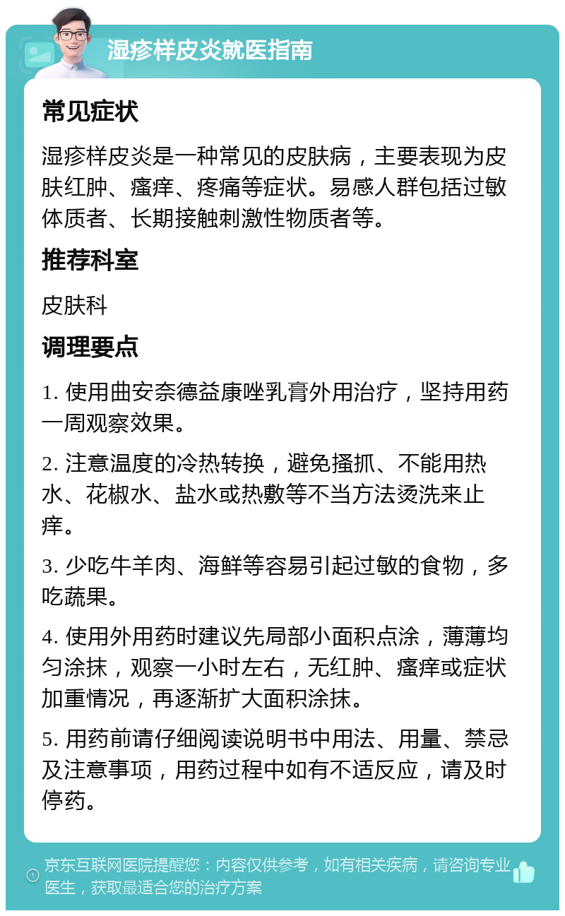 湿疹样皮炎就医指南 常见症状 湿疹样皮炎是一种常见的皮肤病，主要表现为皮肤红肿、瘙痒、疼痛等症状。易感人群包括过敏体质者、长期接触刺激性物质者等。 推荐科室 皮肤科 调理要点 1. 使用曲安奈德益康唑乳膏外用治疗，坚持用药一周观察效果。 2. 注意温度的冷热转换，避免搔抓、不能用热水、花椒水、盐水或热敷等不当方法烫洗来止痒。 3. 少吃牛羊肉、海鲜等容易引起过敏的食物，多吃蔬果。 4. 使用外用药时建议先局部小面积点涂，薄薄均匀涂抹，观察一小时左右，无红肿、瘙痒或症状加重情况，再逐渐扩大面积涂抹。 5. 用药前请仔细阅读说明书中用法、用量、禁忌及注意事项，用药过程中如有不适反应，请及时停药。