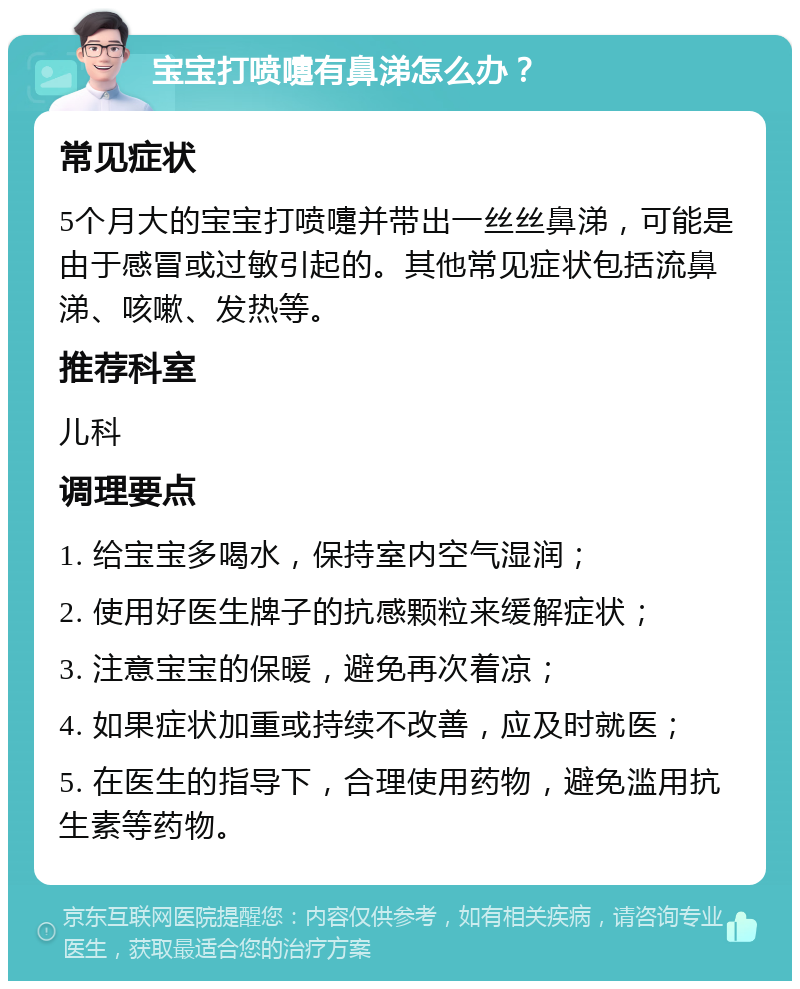 宝宝打喷嚏有鼻涕怎么办？ 常见症状 5个月大的宝宝打喷嚏并带出一丝丝鼻涕，可能是由于感冒或过敏引起的。其他常见症状包括流鼻涕、咳嗽、发热等。 推荐科室 儿科 调理要点 1. 给宝宝多喝水，保持室内空气湿润； 2. 使用好医生牌子的抗感颗粒来缓解症状； 3. 注意宝宝的保暖，避免再次着凉； 4. 如果症状加重或持续不改善，应及时就医； 5. 在医生的指导下，合理使用药物，避免滥用抗生素等药物。