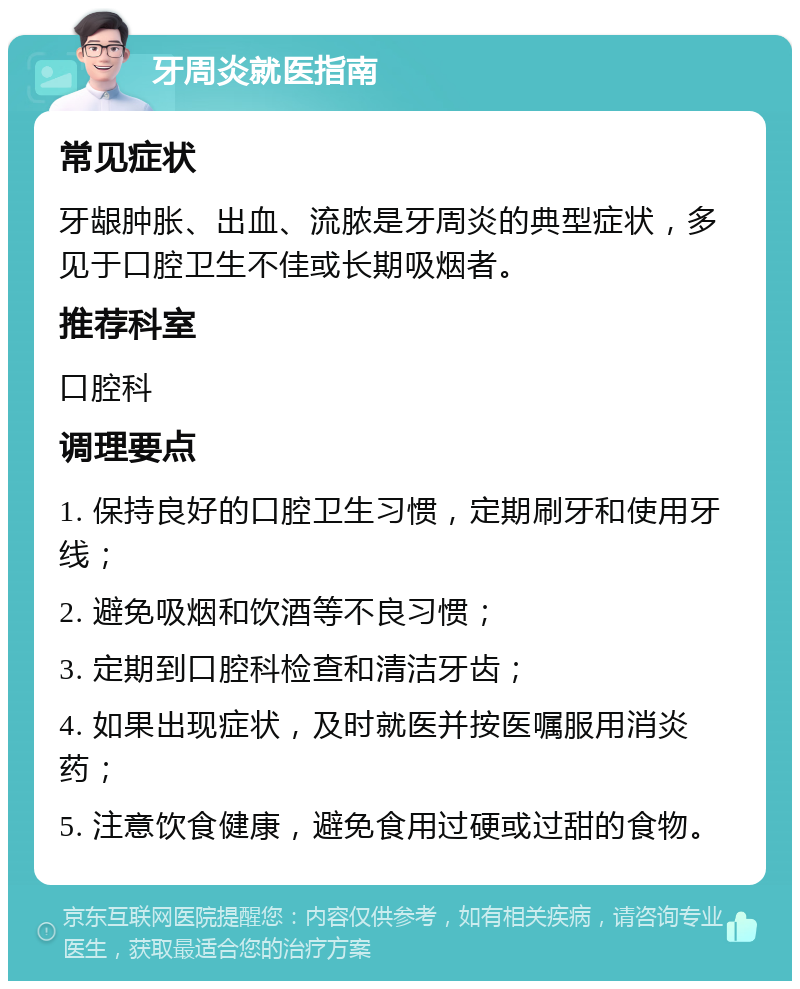 牙周炎就医指南 常见症状 牙龈肿胀、出血、流脓是牙周炎的典型症状，多见于口腔卫生不佳或长期吸烟者。 推荐科室 口腔科 调理要点 1. 保持良好的口腔卫生习惯，定期刷牙和使用牙线； 2. 避免吸烟和饮酒等不良习惯； 3. 定期到口腔科检查和清洁牙齿； 4. 如果出现症状，及时就医并按医嘱服用消炎药； 5. 注意饮食健康，避免食用过硬或过甜的食物。