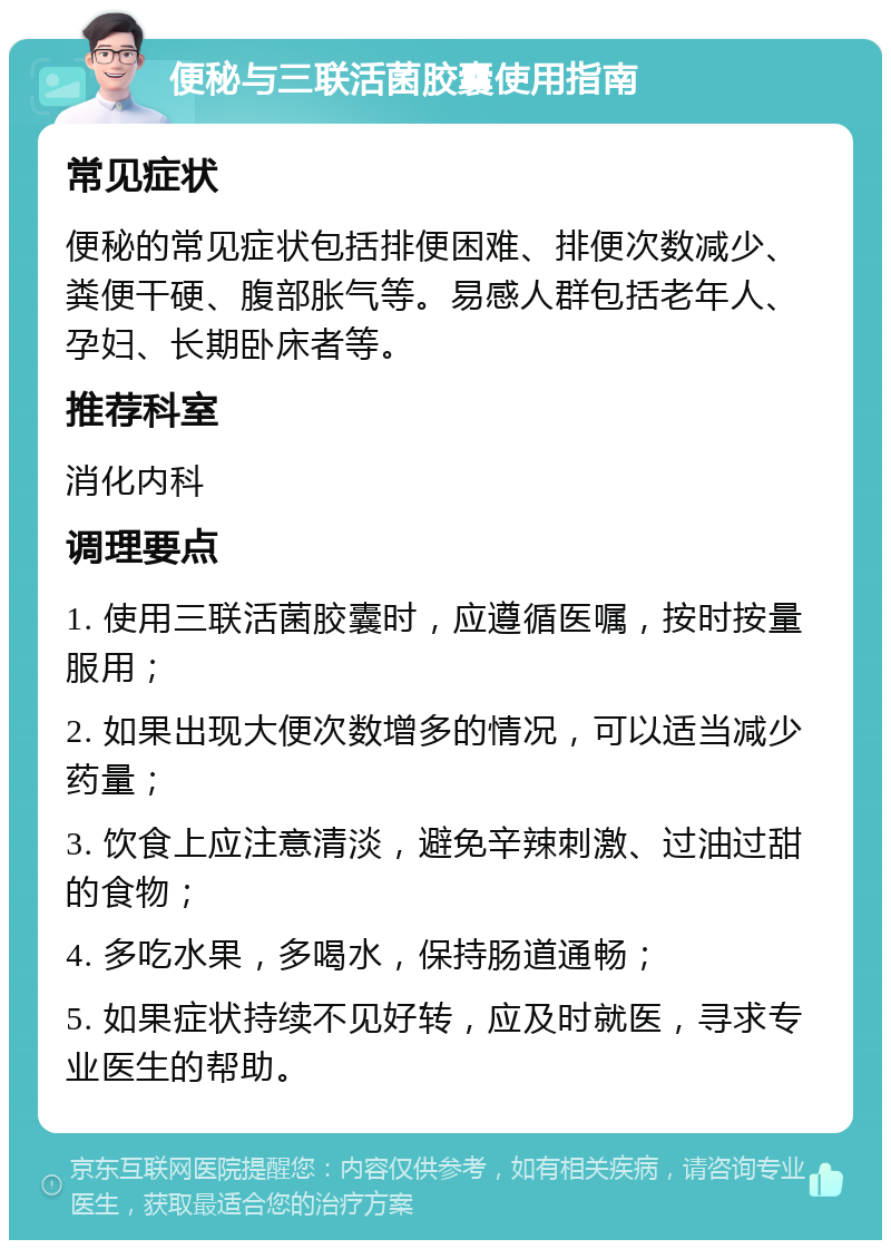 便秘与三联活菌胶囊使用指南 常见症状 便秘的常见症状包括排便困难、排便次数减少、粪便干硬、腹部胀气等。易感人群包括老年人、孕妇、长期卧床者等。 推荐科室 消化内科 调理要点 1. 使用三联活菌胶囊时，应遵循医嘱，按时按量服用； 2. 如果出现大便次数增多的情况，可以适当减少药量； 3. 饮食上应注意清淡，避免辛辣刺激、过油过甜的食物； 4. 多吃水果，多喝水，保持肠道通畅； 5. 如果症状持续不见好转，应及时就医，寻求专业医生的帮助。