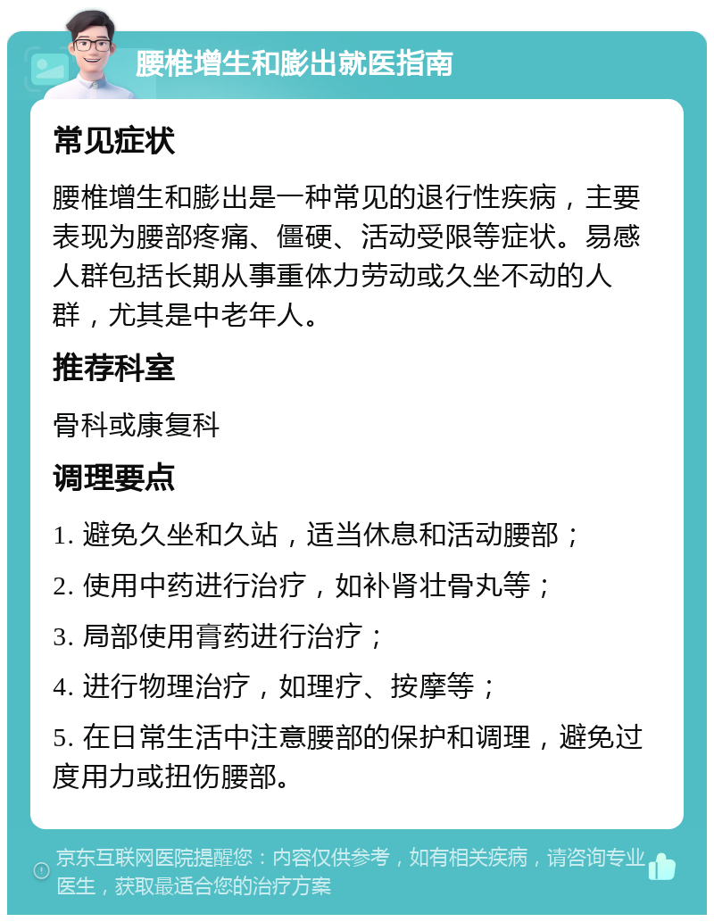 腰椎增生和膨出就医指南 常见症状 腰椎增生和膨出是一种常见的退行性疾病，主要表现为腰部疼痛、僵硬、活动受限等症状。易感人群包括长期从事重体力劳动或久坐不动的人群，尤其是中老年人。 推荐科室 骨科或康复科 调理要点 1. 避免久坐和久站，适当休息和活动腰部； 2. 使用中药进行治疗，如补肾壮骨丸等； 3. 局部使用膏药进行治疗； 4. 进行物理治疗，如理疗、按摩等； 5. 在日常生活中注意腰部的保护和调理，避免过度用力或扭伤腰部。