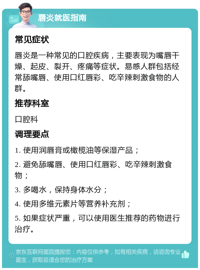 唇炎就医指南 常见症状 唇炎是一种常见的口腔疾病，主要表现为嘴唇干燥、起皮、裂开、疼痛等症状。易感人群包括经常舔嘴唇、使用口红唇彩、吃辛辣刺激食物的人群。 推荐科室 口腔科 调理要点 1. 使用润唇膏或橄榄油等保湿产品； 2. 避免舔嘴唇、使用口红唇彩、吃辛辣刺激食物； 3. 多喝水，保持身体水分； 4. 使用多维元素片等营养补充剂； 5. 如果症状严重，可以使用医生推荐的药物进行治疗。