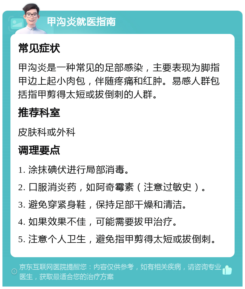 甲沟炎就医指南 常见症状 甲沟炎是一种常见的足部感染，主要表现为脚指甲边上起小肉包，伴随疼痛和红肿。易感人群包括指甲剪得太短或拔倒刺的人群。 推荐科室 皮肤科或外科 调理要点 1. 涂抹碘伏进行局部消毒。 2. 口服消炎药，如阿奇霉素（注意过敏史）。 3. 避免穿紧身鞋，保持足部干燥和清洁。 4. 如果效果不佳，可能需要拔甲治疗。 5. 注意个人卫生，避免指甲剪得太短或拔倒刺。