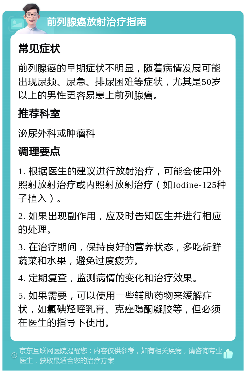 前列腺癌放射治疗指南 常见症状 前列腺癌的早期症状不明显，随着病情发展可能出现尿频、尿急、排尿困难等症状，尤其是50岁以上的男性更容易患上前列腺癌。 推荐科室 泌尿外科或肿瘤科 调理要点 1. 根据医生的建议进行放射治疗，可能会使用外照射放射治疗或内照射放射治疗（如Iodine-125种子植入）。 2. 如果出现副作用，应及时告知医生并进行相应的处理。 3. 在治疗期间，保持良好的营养状态，多吃新鲜蔬菜和水果，避免过度疲劳。 4. 定期复查，监测病情的变化和治疗效果。 5. 如果需要，可以使用一些辅助药物来缓解症状，如氯碘羟喹乳膏、克痤隐酮凝胶等，但必须在医生的指导下使用。