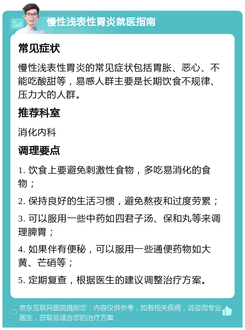 慢性浅表性胃炎就医指南 常见症状 慢性浅表性胃炎的常见症状包括胃胀、恶心、不能吃酸甜等，易感人群主要是长期饮食不规律、压力大的人群。 推荐科室 消化内科 调理要点 1. 饮食上要避免刺激性食物，多吃易消化的食物； 2. 保持良好的生活习惯，避免熬夜和过度劳累； 3. 可以服用一些中药如四君子汤、保和丸等来调理脾胃； 4. 如果伴有便秘，可以服用一些通便药物如大黄、芒硝等； 5. 定期复查，根据医生的建议调整治疗方案。