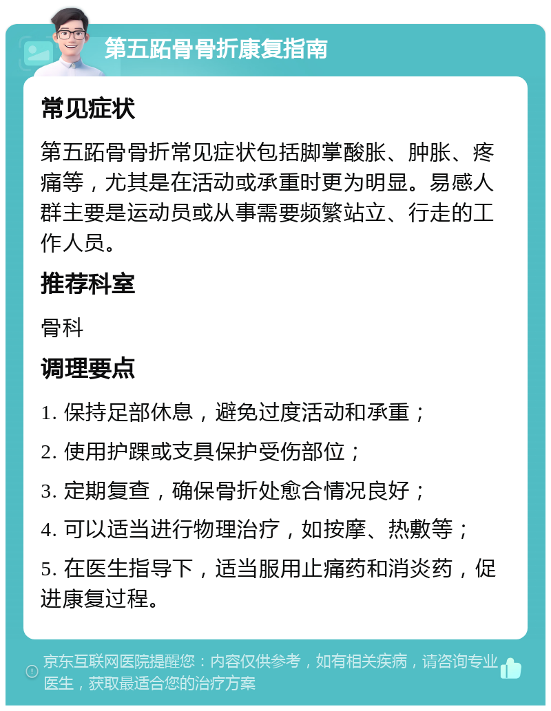 第五跖骨骨折康复指南 常见症状 第五跖骨骨折常见症状包括脚掌酸胀、肿胀、疼痛等，尤其是在活动或承重时更为明显。易感人群主要是运动员或从事需要频繁站立、行走的工作人员。 推荐科室 骨科 调理要点 1. 保持足部休息，避免过度活动和承重； 2. 使用护踝或支具保护受伤部位； 3. 定期复查，确保骨折处愈合情况良好； 4. 可以适当进行物理治疗，如按摩、热敷等； 5. 在医生指导下，适当服用止痛药和消炎药，促进康复过程。