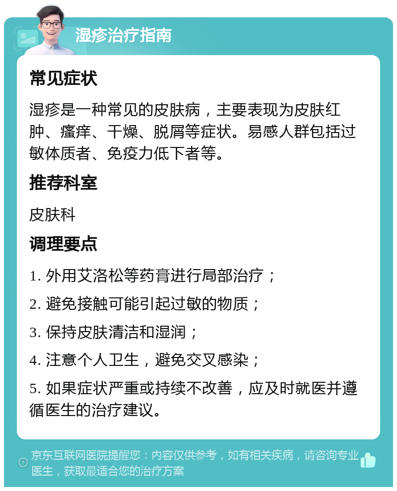 湿疹治疗指南 常见症状 湿疹是一种常见的皮肤病，主要表现为皮肤红肿、瘙痒、干燥、脱屑等症状。易感人群包括过敏体质者、免疫力低下者等。 推荐科室 皮肤科 调理要点 1. 外用艾洛松等药膏进行局部治疗； 2. 避免接触可能引起过敏的物质； 3. 保持皮肤清洁和湿润； 4. 注意个人卫生，避免交叉感染； 5. 如果症状严重或持续不改善，应及时就医并遵循医生的治疗建议。