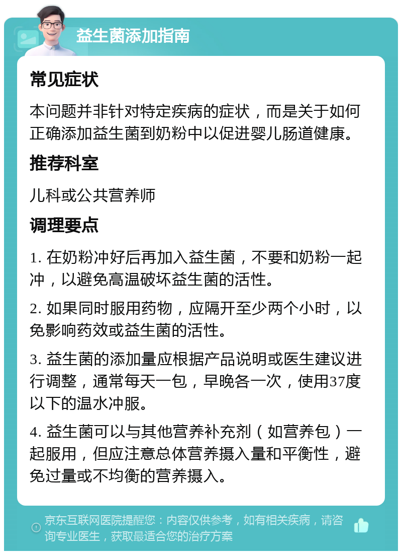 益生菌添加指南 常见症状 本问题并非针对特定疾病的症状，而是关于如何正确添加益生菌到奶粉中以促进婴儿肠道健康。 推荐科室 儿科或公共营养师 调理要点 1. 在奶粉冲好后再加入益生菌，不要和奶粉一起冲，以避免高温破坏益生菌的活性。 2. 如果同时服用药物，应隔开至少两个小时，以免影响药效或益生菌的活性。 3. 益生菌的添加量应根据产品说明或医生建议进行调整，通常每天一包，早晚各一次，使用37度以下的温水冲服。 4. 益生菌可以与其他营养补充剂（如营养包）一起服用，但应注意总体营养摄入量和平衡性，避免过量或不均衡的营养摄入。