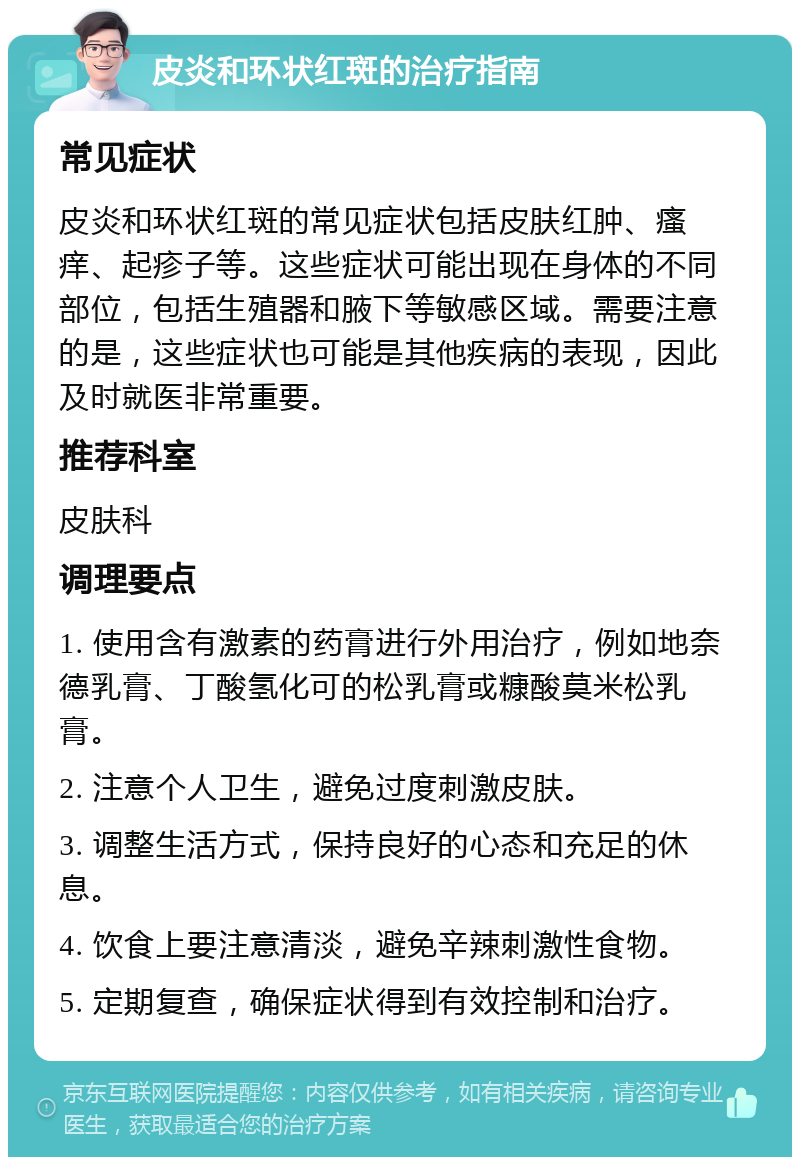 皮炎和环状红斑的治疗指南 常见症状 皮炎和环状红斑的常见症状包括皮肤红肿、瘙痒、起疹子等。这些症状可能出现在身体的不同部位，包括生殖器和腋下等敏感区域。需要注意的是，这些症状也可能是其他疾病的表现，因此及时就医非常重要。 推荐科室 皮肤科 调理要点 1. 使用含有激素的药膏进行外用治疗，例如地奈德乳膏、丁酸氢化可的松乳膏或糠酸莫米松乳膏。 2. 注意个人卫生，避免过度刺激皮肤。 3. 调整生活方式，保持良好的心态和充足的休息。 4. 饮食上要注意清淡，避免辛辣刺激性食物。 5. 定期复查，确保症状得到有效控制和治疗。