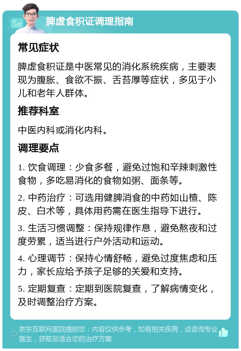 脾虚食积证调理指南 常见症状 脾虚食积证是中医常见的消化系统疾病，主要表现为腹胀、食欲不振、舌苔厚等症状，多见于小儿和老年人群体。 推荐科室 中医内科或消化内科。 调理要点 1. 饮食调理：少食多餐，避免过饱和辛辣刺激性食物，多吃易消化的食物如粥、面条等。 2. 中药治疗：可选用健脾消食的中药如山楂、陈皮、白术等，具体用药需在医生指导下进行。 3. 生活习惯调整：保持规律作息，避免熬夜和过度劳累，适当进行户外活动和运动。 4. 心理调节：保持心情舒畅，避免过度焦虑和压力，家长应给予孩子足够的关爱和支持。 5. 定期复查：定期到医院复查，了解病情变化，及时调整治疗方案。