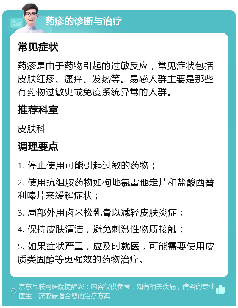 药疹的诊断与治疗 常见症状 药疹是由于药物引起的过敏反应，常见症状包括皮肤红疹、瘙痒、发热等。易感人群主要是那些有药物过敏史或免疫系统异常的人群。 推荐科室 皮肤科 调理要点 1. 停止使用可能引起过敏的药物； 2. 使用抗组胺药物如枸地氯雷他定片和盐酸西替利嗪片来缓解症状； 3. 局部外用卤米松乳膏以减轻皮肤炎症； 4. 保持皮肤清洁，避免刺激性物质接触； 5. 如果症状严重，应及时就医，可能需要使用皮质类固醇等更强效的药物治疗。